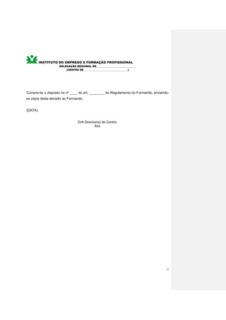 INSTITUTO DO EMPREGO E FORMAÇÃO PROFISSIONAL
                    DELEGAÇÃO REGIONAL DE________________________________
                        (CENTRO DE ___________________________________)




Cumpra-se o disposto no nº ____ do art. ________ do Regulamento do Formando, enviando-
se cópia desta decisão ao Formando.


(DATA)


                                O/A Director(a) do Centro,
                                          Ass.




                                                                                    27
 
