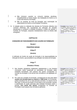 c) Não introduzir, guardar ou consumir bebidas alcoólicas,
           estupefacientes ou outras drogas, nas instalações do Centro ou no
           Local onde decorre a formação;
        d) Não se ausentar do local da formação sem autorização de
           responsáveis do Centro ou da Entidade Formadora.

3.    A violação grave ou reiterada dos deveres do Formando referidos nos       Formatada: Avanço: Esquerda: 0,41
                                                                                cm, Pendente: 0,86 cm, Com números
      números anteriores são susceptíveis de aplicação de sanções               + Nível: 1 + Estilo de numeração: 1, 2,
      disciplinares e conferem à entidade formadora o direito de resolver o     3, … + Iniciar em: 1 + Alinhamento: À
      Contrato de Formação, cessando imediatamente todos os direitos dele       esquerda + Alinhado a: 0 cm +
                                                                                Tabulação após: 0,63 cm + Avanço:
      emergente.                                                                0,63 cm




                               CAPÍTULO III

     CONDIÇÕES DE FUNCIONAMENTO DAS ACÇÕES DE FORMAÇÃO

                                  Secção I

                           PRINCÍPIOS GERAIS

                                  Artigo 6º

                                 (Horário)

     A definição do horário da acção de formação é da responsabilidade da
     Direcção do Centro, que procederá à sua afixação nos locais de formação.


                                  Artigo 7º

                            (Feriados e Férias)

     1. Nos feriados obrigatórios legalmente estabelecidos e nos feriados       Formatada: Avanço: Esquerda: 1 cm,
                                                                                Pendente: 0,75 cm, Com números +
        municipais, serão suspensas as actividades de formação pelas            Nível: 1 + Estilo de numeração: 1, 2, 3,
        entidades formadoras, sem prejuízo dos apoios consignados no            … + Iniciar em: 1 + Alinhamento: À
        contrato de formação e nos termos dos normativos e da legislação em     esquerda + Alinhado a: 0 cm +
                                                                                Tabulação após: 0,63 cm + Avanço:
        vigor.                                                                  0,63 cm


     2. Por cada ano completo de formação, considerando-se para este efeito     Formatada: Avanço: Esquerda: 1 cm,
                                                                                Pendente: 0,75 cm, Com números +
        acções com duração igual ou superior a 1200 horas, os Formandos,        Nível: 1 + Estilo de numeração: 1, 2, 3,
        podem beneficiar de um ou mais períodos de férias, no máximo de 22      … + Iniciar em: 1 + Alinhamento: À
        dias úteis, no decurso da acção e nunca após a sua conclusão, quando    esquerda + Alinhado a: 0 cm +
                                                                                Tabulação após: 0,63 cm + Avanço:
        a planificação da acção aprovada pela entidade formadora assim o        0,63 cm
        preveja, sem perda dos apoios consignados no Contrato de
        Formação e sem prejuízo dos normativos aplicáveis.




                                                                            5
 