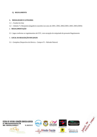 C) REGULAMENTO
1. MODALIDADE E CATEGORIA
1.1 – Futebol de Sete
1.2 – Infantis 7 e Benjamins (Jogadores nascidos nos anos de 2001, 2002, 2002/2003, 2003, 2003/2004)
2. REGULAMENTAÇÃO
2.1 - Jogos conforme os regulamentos da F.P.F., com excepção do estipulado do presente Regulamento
3. LOCAL DA REALIZAÇÃO DOS JOGOS
3.1 – Complexo Desportivo de Alverca – Campo nº1 – Relvado Natural
 
