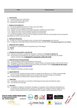 19h30 Entrega de prémios
6. PONTUAÇÃO
6.1 – 3 pontos positivos por cada vitória
6.2 – 1 ponto positivo por cada empate
6.3 – 0 pontos por cada derrota
7. FORMAS DE DESEMPATE
7.1 – Em caso de igualdade pontual na 1ª Fase, e por esta ordem:
7.1.1 – Resultado entre as equipas empatadas;
7.1.2 – Equipa com maior diferença entre golos marcados e sofridos (no total da fase);
7.1.3 – Equipa com maior numero de golos marcados (no total da fase);
7.1.4 – Equipa com menor numero de golos sofridos (no total da fase);
7.2 – Em caso de igualdade na 2ª Fase: as duas equipas executam cada uma, três pontapés da marca de grande
penalidade, de acordo com as leis de jogo.
8. DURAÇÃO DOS JOGOS
8.1 – Os jogos da 1ª Fase (Fase Regular) terão a duração total de vinte minutos, sem intervalo
8.1.2 – Os jogos da 2ª Fase (Apuramento Classificativo) terão a duração total de 30 minutos (jogo de 3º e 4º e Final )
9. DIMENSÃO DOS CAMPOS
9.1.1 – Campo nº. 1 com 60 metros de comprimento por 45 de largura
10. BOLAS
10.1 - Nº. 4
11. NÚMERO DE JOGADORES A INSCREVER
11.1 – Inscritos no Torneio e a utilizar em cada jogo, no máximo de 14 (catorze jogadores)
11.2 – Os documentos de identificação dos jogadores serão entregues à Organização antes da equipa
realizar o primeiro jogo. È obrigatório a entrega dos cartões AFL ou BI.
12. IDENTIFICAÇÃO DOS JOGADORES
12.1 – Cartão de Jogador, Bilhete de Identidade ou Passaporte
12.2 – Os jogadores utilizarão, obrigatoriamente o mesmo número na camisola durante o decorrer do Torneio
12.3 – A lista de jogadores deverá ser enviada pelos Clubes participantes até dia 14 de Junho de 2013, para
efbalverca@slbenfica.pt ou geral@uald.pt
13. SUBSTITUIÇÕES
13.1 – Volantes e sem limite, em todos os jogos
14. EQUIPAMENTOS
14.1 – Se as cores das camisolas de jogo de ambas as equipas foram idênticas e se o árbitro assim entender
trocará a equipa considerada a jogar em casa (a que surge em primeiro lugar no calendário)
14.2 – É expressamente proibido utilizar calçado com pitons de alumínio
15. ÁRBITROS
15.1 – Convidados, pertencentes ao Conselho de Arbitragem da Associação de Futebol de Lisboa
15.2 – Um elemento em cada jogo
16. SEGUROS
16.1 – Os jogadores, dirigentes, treinadores, massagista ou quaisquer outros elementos participantes no
Torneio deverão obrigatoriamente encontrar-se segurados nas condições mínimas exigidas por lei,
ficando a Organização isenta de responsabilidades, por qualquer acidente que possa acontecer
 