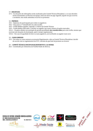 17. DISCIPLINA
17.1 – As situações de indisciplina serão analisadas pelo Comité Técnico/Disciplinar, e as suas decisões
serão transmitidas ao Director da equipa, antes do início do jogo seguinte, àquele em que ocorreu
o incidente, não sendo admitidos recursos ou protestos
18. PRÉMIOS
18.1 – Diplomas de participação para todos os jogadores
18.2 – Taça para o 1º Classificado em cada escalão.
18.3 – Troféu Melhor Jogador, segundo o critério do Comité Técnico
18.4 – Troféu Melhor Marcador, a atribuir ao jogador que maior número de golos marcados
18.4.1 – Os golos obtidos nos pontapés de grande penalidade são considerados para este troféu, mesmo que
ocorram nas situações de desempate, após o tempo regulamentar.
18.4.2 – Em caso de igualdade de dois ou mais jogadores, será atribuído ao jogador mais novo
19. CASOS OMISSOS
19.1 – Em todos os casos omissos ao presente Regulamento, cabe ao Comité Técnico/Disciplinar, decidir
de acordo com os regulamentos da F.P.F., decisão da qual não há protesto ou recurso.
20 – COMITÉ TÉCNICO/DISCIPLINAR,DESPORTIVO e de HONRA
20.1 – Constituído por elementos do Futebol Clube de Alverca.
 