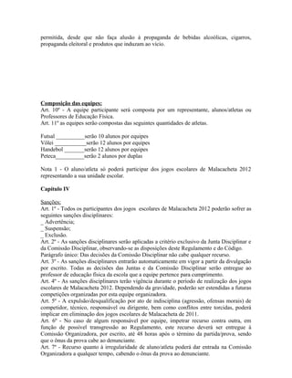 permitida, desde que não faça alusão à propaganda de bebidas alcoólicas, cigarros,
propaganda eleitoral e produtos que induzam ao vício.




Composição das equipes:
Art. 10º - A equipe participante será composta por um representante, alunos/atletas ou
Professores de Educação Física.
Art. 11º as equipes serão compostas das seguintes quantidades de atletas.

Futsal __________serão 10 alunos por equipes
Vôlei ___________serão 12 alunos por equipes
Handebol _______serão 12 alunos por equipes
Peteca__________serão 2 alunos por duplas

Nota 1 - O aluno/atleta só poderá participar dos jogos escolares de Malacacheta 2012
representando a sua unidade escolar.

Capítulo IV

Sanções:
Art. 1º - Todos os participantes dos jogos escolares de Malacacheta 2012 poderão sofrer as
seguintes sanções disciplinares:
_ Advertência;
_ Suspensão;
_ Exclusão.
Art. 2º - As sanções disciplinares serão aplicadas a critério exclusivo da Junta Disciplinar e
da Comissão Disciplinar, observando-se as disposições deste Regulamento e do Código.
Parágrafo único: Das decisões da Comissão Disciplinar não cabe qualquer recurso.
Art. 3º - As sanções disciplinares entrarão automaticamente em vigor a partir da divulgação
por escrito. Todas as decisões das Juntas e da Comissão Disciplinar serão entregue ao
professor de educação física da escola que a equipe pertence para cumprimento.
Art. 4º - As sanções disciplinares terão vigência durante o período de realização dos jogos
escolares de Malacacheta 2012. Dependendo da gravidade, poderão ser estendidas a futuras
competições organizadas por esta equipe organizadora.
Art. 5º - A expulsão/desqualificação por ato de indisciplina (agressão, ofensas morais) de
competidor, técnico, responsável ou dirigente, bem como conflitos entre torcidas, poderá
implicar em eliminação dos jogos escolares de Malacacheta de 2011.
Art. 6º - No caso de algum responsável por equipe, impetrar recurso contra outra, em
função de possível transgressão ao Regulamento, este recurso deverá ser entregue à
Comissão Organizadora, por escrito, até 48 horas após o término da partida/prova, sendo
que o ônus da prova cabe ao denunciante.
Art. 7º - Recurso quanto à irregularidade de aluno/atleta poderá dar entrada na Comissão
Organizadora a qualquer tempo, cabendo o ônus da prova ao denunciante.
 