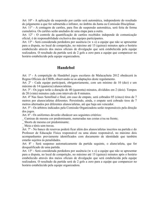 Art. 10º - A aplicação da suspensão por cartão será automática, independente do resultado
do julgamento a que for submetida o infrator, no âmbito da Junta ou Comissão Disciplinar.
Art. 11º - A contagem de cartões, para fins de suspensão automática, será feita de forma
cumulativa. Os cartões serão anulados de uma etapa para a outra.
Art. 12º - O controle da quantificação de cartões recebidos independe de comunicação
oficial, é de responsabilidade exclusiva das equipes participantes.
Art. 13º - Será considerada perdedora por ausência (w x o) a equipe que não se apresentar
para a disputa, no local de competição, no máximo até 15 (quinze) minutos após o horário
estabelecido através dos meios oficiais de divulgação que será estabelecida pela equipe
realizadora. O resultado da partida será de 2 gols a zero para a equipe que comparecer no
horário estabelecido pela equipe organizadora.


                            Handebol
Art. 1º - A competição de Handebol jogos escolares de Malacacheta 2012 obedecerá às
Regras Oficiais da CBHb, observando-se as adaptações deste regulamento.
Art. 2º - Cada equipe participará, obrigatoriamente, com um mínimo de 10 (dez) e um
máximo de 14 (quatorze) alunos/atletas.
Art. 3º - Os jogos terão a duração de 40 (quarenta) minutos, divididos em 2 (dois). Tempos
de 20 (vinte) minutos cada com intervalo de 8 minutos.
Art. 4º Nas fases Semifinal e final, em caso de empate, será cobrados 05 (cinco) tiros de 7
metros por alunos/atletas diferentes. Persistindo, ainda, o empate será cobrado tiros de 7
metros alternados por diferentes alunos/atletas, até que haja um vencedor.
Art. 5º - Os árbitros indicados pela Comissão Organizadora serão responsáveis pela direção
dos jogos.
Art. 6º - Os uniformes deverão obedecer aos seguintes critérios:
_ Camisas de mesma cor predominante, numeradas nas costas e/ou na frente;
_ Shorts de mesma cor predominante;
_ Meia e tênis sem travas.
Art. 7º - No banco de reservas poderá ficar além dos alunos/atletas inscritos na partida e do
Professor de Educação Física responsável ou uma aluno responsável, no máximo dois
acompanhantes previamente identificados com documento de identidade que também
estarão sujeitos às penalidades.
Art. 8º - Será suspenso automaticamente da partida seguinte, o aluno/atleta, que for
desqualificado de uma partida.
Art. 13º - Será considerada perdedora por ausência (w x o) a equipe que não se apresentar
para a disputa, no local de competição, no máximo até 15 (quinze) minutos após o horário
estabelecido através dos meios oficiais de divulgação que será estabelecida pela equipe
realizadora. O resultado da partida será de 2 gols a zero para a equipe que comparecer no
horário estabelecido pela equipe organizadora.
 