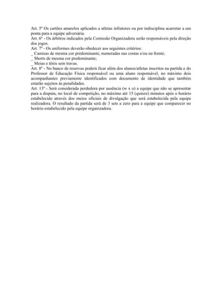 Art. 5º Os cartões amarelos aplicados a atletas infratores ou por indisciplina acarretar a um
ponta para a equipe adversária.
Art. 6º - Os árbitros indicados pela Comissão Organizadora serão responsáveis pela direção
dos jogos.
Art. 7º - Os uniformes deverão obedecer aos seguintes critérios:
_ Camisas de mesma cor predominante, numeradas nas costas e/ou na frente;
_ Shorts de mesma cor predominante;
_ Meias e tênis sem travas.
Art. 8º - No banco de reservas poderá ficar além dos alunos/atletas inscritos na partida e do
Professor de Educação Física responsável ou uma aluno responsável, no máximo dois
acompanhantes previamente identificados com documento de identidade que também
estarão sujeitos às penalidades.
Art. 13º - Será considerada perdedora por ausência (w x o) a equipe que não se apresentar
para a disputa, no local de competição, no máximo até 15 (quinze) minutos após o horário
estabelecido através dos meios oficiais de divulgação que será estabelecida pela equipe
realizadora. O resultado da partida será de 3 sets a zero para a equipe que comparecer no
horário estabelecido pela equipe organizadora.
 
