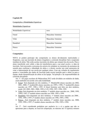 Capítulo III

Competições e Modalidades Esportivas:

Modalidades Esportivas:

Modalidades Esportivas:                        sexo

Futsal                                         Masculino/ feminino

Vôlei                                          Masculino/ feminino

Handebol                                       Masculino/ feminino

Peteca                                         Masculino/ feminino


Competições:

NOTA só poderá participar das competições os alunos devidamente matriculados e
freqüentes, caso aja inscrição de alunos irregulares a comissão disciplinar fará a suspensão
imediata do atleta. Não serão aceitas inscrições de atletas que estejam fora da escola. Para o
aluno transferido será valido a data de transferência para a sua atual escola e a data de
inscrição, Será necessária a presença da carteira de estudante no momento da assinatura da
sumula para confirmar a identidade do atleta e o diretor escolar tem total autonomia de
vetar a representação de sua escola por qualquer aluno. Caso aja violação do regulamento
quanto a veracidades dos dados de inscrição pude acorrer punição para o atleta ou para a
equipe, desde desqualificação do atleta ou da equipe. Tal punição e de responsabilidade da
comissão disciplinar.
    Art. 1º - Os jogos escolares de Malacacheta 2012 serão divididos em módulos de idade,
    assim definidos de acordo com cada modalidade.
     Futsal Será disputada em três módulos; 1º. Modulo(M) alunos nascidos em 2002,
        2001, 2000; 2º modulo(M) alunos nascidos em 1999 e 1998; 3º modulo(M) alunos
        nascidos em 1997, 1996 e 1995. O futsal feminino será feito em dois módulos,
        sendo 1(F) 2002, 2001, 2000, 1999 e 2 (F) 1998, 1997, 1996, 1995.
     Vôlei: Será disputado em dois módulos; 1º módulo aluno nascidos em , 2000, 1999,
        1998 e 1997; 2º modulo alunos nascidos em 1996, 1995 e 1994.
     Handebol: Será disputado em dois módulos; 1º módulo aluno nascidos em 2000 ,
        1999, 1998 e 1997; 2º modulo alunos nascidos em 1996, 1995 e 1994.
     Peteca: Será disputado em dois módulos; 1º módulo aluno nascidos em, 2000,
        1999, 1998 e 1997; 2º modulo alunos nascidos em 1996, 1995 e 1994.
    
    Art. 2º - Será considerada perdedora por ausência (w x o) a equipe que não se
    apresentar para a disputa, no local de competição, no máximo até 15 (quinze) minutos
 