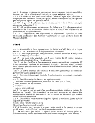 Art. 8º - Dirigentes, professores ou alunos/atletas, que apresentarem protestos descabidos,
injuriosos, ou críticas infundadas à Organização do evento, poderão ser punidos.
Art. 9º - A equipe que, sem prévia autorização da Comissão Organizadora, abandonar a
competição antes do término de sua participação, poderá ficar impedida de participar das
próximas partidas e perda dos pontos da partida.
Art. 10º - O presente Regulamento deverá ser seguido em todas as Etapas dos jogos
escolares de Malacacheta 2012.
Art. 11º - Os participantes dos jogos escolares de Malacacheta 2012 não poderão alegar
desconhecimento deste Regulamento, ficando sujeitos a todas as suas disposições e às
penalidades que dele possam emanar.
Art. 12º - Complementará este Regulamento os Regulamentos Específicos de cada
modalidade, estabelecidos pela Comissão Organizadora dos jogos escolares escolar de
Malacacheta 2012.


Futsal
Art. 1º - A competição de Futsal jogos escolares de Malacacheta 2012 obedecerá às Regras
Oficiais da CBFS, observando-se as adaptações deste Regulamento.
Art. 2º - Cada equipe participará, obrigatoriamente, com um mínimo de 8 (oito) e um
máximo de 12 (doze) alunos/atletas.
Art. 3º - Os jogos serão disputados em 2 (dois) tempos de 15 (quinze) minutos,
cronometrados, Com intervalo de 7 ( sete) minutos.
 Art. 4º Nas fases Semifinal e final, em caso de empate, será realizado cobradas de 05
(cinco) penalidades máximas por alunos/atletas diferentes. Persistindo, ainda, o empate
serão cobradas penalidades máximas alternadas por diferentes alunos/atletas, até que haja
um vencedor.
 Art. 5º Os cartões amarelos serão anulados de uma Etapa para outra; e as suspensões
permanecerão de uma etapa para outra.
Art. 6º - Os árbitros indicados pela Comissão Organizadora serão responsáveis pela direção
dos jogos.
Art. 7º - Os uniformes deverão obedecer aos seguintes critérios:
_ Camisas de mesma cor predominante, numeradas nas costas e/ou na frente;
_ Shorts de mesma cor predominante;
_ Caneleiras;
_ Meiões e tênis sem travas.
Art. 8º - No banco de reservas poderá ficar além dos alunos/atletas inscritos na partida e do
Professor de Educação Física responsável ou uma aluno responsável, no máximo dois
acompanhantes previamente identificados com documento de identidade que também
estarão sujeitos às penalidades.
Art. 9º - Será suspenso automaticamente da partida seguinte, o aluno/atleta, que for expulso
da partida por receber:
01 (um) cartão vermelho (expulsão) ou;
02 (dois) cartões amarelos (advertência).
§ 1º O aluno/atleta que completar o segundo cartão amarelo e for expulso na mesma
partida, deverá cumprir 02 (duas) partidas de suspensão automática.
§ 2º O aluno/atleta que receber o segundo cartão amarelo na mesma partida e,
consequentemente, receber o cartão vermelho, terá anulado este segundo cartão amarelo.
 