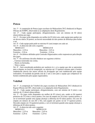 Peteca
Art. 1º - A competição de Peteca jogos escolares de Malacacheta 2012 obedecerá às Regras
Oficiais da FEMPE, observando-se as adaptações deste Regulamento.
Art. 2º - Cada equipe participará, obrigatoriamente, com um mínimo de 02 (dois)
alunos/atletas por jogo.
Art. 3º - Os jogos serão disputados em melhor de 03 (três) sets, cada equipe para ganhar um
set devera marca 20 pontos, na haverá necessidade de dois pontos de diferença para fechar
o set.
Art. 4º - Cada equipe pode pedir no máximo 01 (um) tempos em cada set.
Art. 5º - A altura da rede será a seguinte:
   MÓDULO I                               MÓDULO II
Masculino - 2,24 m                   Masculino - 2,43 m
Feminino - 2,24 m                     Feminino - 2,24 m
Art. 6º - Os árbitros definidos pela Comissão Organizadora serão responsáveis pela direção
dos jogos.
Art. 7º - Os uniformes deverão obedecer aos seguintes critérios:
_ Camisas numeradas nas costas,
_ Shorts ou bermudas,
_ Tênis e meias.
Art. 8º - Será considerada perdedora por ausência (w x o) a equipe que não se apresentar
para a disputa, no local de competição, no máximo até 15 (quinze) minutos após o horário
estabelecido através dos meios oficiais de divulgação que será estabelecida pela equipe
realizadora. O resultado da partida será de 2 sets a zero para a equipe que comparecer no
horário estabelecido pela equipe organizadora.

Voleibol
Art. 1º - A competição de Voleibol dos jogos escolares de Malacacheta 2012 obedecerá às
Regras Oficiais da CBV, observando-se as adaptações deste Regulamento.
Art. 2º - Cada equipe participará, obrigatoriamente, com um mínimo de 8 (oito) e um
máximo de 12 (doze) alunos/atletas.
Art. 3º - Os jogos serão disputados em melhor de 05 (cinco) sets, sendo os 04 (quatro)
primeiros de 25 (vinte e cinco) pontos. Em caso de empate em 24 (vinte e quatro) pontos, o
set só terminará quando uma equipe alcançar a diferença de 02 (dois) pontos. Em caso de
empate em número de sets (02 x 02), será jogado um quinto set de 15 (quinze) pontos.
Havendo empate em 14 (quatorze) pontos, o set só terminará quando uma equipe alcançar a
diferença de 02 (dois) pontos.
Art. 4º - A altura da rede será a seguinte:
   MÓDULO I                      MÓDULO II
Masculino - 2,35 m         Masculino - 2,43 m
Feminino - 2,20 m           Feminino - 2,24 m
 