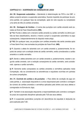 CAPÍTULO V.I – SUSPENSÃO DA CONDIÇÃO DE JOGO

Art. 29. Suspensão automática – Atendendo à determinação da FIFA e da CBF, o
atleta cumprirá sempre a suspensão automática, ficando impedido de participar da pró-
xima partida, em qualquer fase da competição, após ter sido expulso ou completado
uma série de três (3) cartões amarelos.

Art. 30. Contagem de Cartões – A soma das punições com cartão amarelo será ze-
radas ao final da Fase Classificatória.(NR).
§ 1º-A. Punido o atleta com o terceiro cartão amarelo ou cartão vermelho na última par-
tida da fase classificatória, deverá o mesmo cumprir a suspensão automática no jogo
subseqüente, independentemente do disposto neste artigo.
§ 1º-B. Em qualquer caso, as punições com cartões amarelos não serão zeradas após
a Fase Semi-Final, mas somadas às punições da Fase-Final. (NR).

§ 1º. Quando o atleta for advertido com um cartão amarelo e, posteriormente, for ex-
pulso de campo com a exibição direta de cartão vermelho, serão considerados o cartão
amarelo e o cartão vermelho.

§ 2º. Sendo o atleta advertido com um cartão amarelo e, posteriormente, receber o se-
gundo cartão amarelo, com a exibição conseqüente do cartão vermelho, será conside-
rado apenas o cartão vermelho.

§ 3º. Somente serão computados os cartões amarelos e vermelhos aplicados nesta
Competição, não se considerando as advertências e expulsões ocorridas em partidas
de outras competições.

Art. 31. Controle de cartões e de punições – Para efeito de condição de jogo em
cada partida, a associação disputante é a única responsável pelo controle e contagem
de número de cartões amarelos e vermelhos aplicados pelo árbitro aos seus atletas e
consignados na Súmula do Jogo.

§ 1º. Também é da associação disputante a responsabilidade pelo controle e contagem
do prazo de suspensão disciplinar aplicada pelo TJD aos seus atletas.

§ 2º. A suspensão automática cumprida em decorrência de expulsão é deduzida da
pena aplicada pelo TJD.



     CAMPEONATO PERNAMBUCANO DE FUTEBOL DA SÉRIE A1 – 2012 / NORMAS ESPECIAIS        10
 