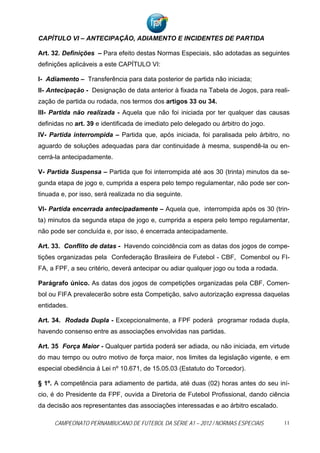 CAPÍTULO VI – ANTECIPAÇÃO, ADIAMENTO E INCIDENTES DE PARTIDA

Art. 32. Definições – Para efeito destas Normas Especiais, são adotadas as seguintes
definições aplicáveis a este CAPÍTULO VI:

I- Adiamento – Transferência para data posterior de partida não iniciada;
II- Antecipação - Designação de data anterior à fixada na Tabela de Jogos, para reali-
zação de partida ou rodada, nos termos dos artigos 33 ou 34.
III- Partida não realizada - Aquela que não foi iniciada por ter qualquer das causas
definidas no art. 39 e identificada de imediato pelo delegado ou árbitro do jogo.
IV- Partida interrompida – Partida que, após iniciada, foi paralisada pelo árbitro, no
aguardo de soluções adequadas para dar continuidade à mesma, suspendê-la ou en-
cerrá-la antecipadamente.

V- Partida Suspensa – Partida que foi interrompida até aos 30 (trinta) minutos da se-
gunda etapa de jogo e, cumprida a espera pelo tempo regulamentar, não pode ser con-
tinuada e, por isso, será realizada no dia seguinte.

VI- Partida encerrada antecipadamente – Aquela que, interrompida após os 30 (trin-
ta) minutos da segunda etapa de jogo e, cumprida a espera pelo tempo regulamentar,
não pode ser concluída e, por isso, é encerrada antecipadamente.

Art. 33. Conflito de datas - Havendo coincidência com as datas dos jogos de compe-
tições organizadas pela Confederação Brasileira de Futebol - CBF, Comenbol ou FI-
FA, a FPF, a seu critério, deverá antecipar ou adiar qualquer jogo ou toda a rodada.

Parágrafo único. As datas dos jogos de competições organizadas pela CBF, Comen-
bol ou FIFA prevalecerão sobre esta Competição, salvo autorização expressa daquelas
entidades.

Art. 34. Rodada Dupla - Excepcionalmente, a FPF poderá programar rodada dupla,
havendo consenso entre as associações envolvidas nas partidas.

Art. 35 Força Maior - Qualquer partida poderá ser adiada, ou não iniciada, em virtude
do mau tempo ou outro motivo de força maior, nos limites da legislação vigente, e em
especial obediência à Lei nº 10.671, de 15.05.03 (Estatuto do Torcedor).

§ 1º. A competência para adiamento de partida, até duas (02) horas antes do seu iní-
cio, é do Presidente da FPF, ouvida a Diretoria de Futebol Profissional, dando ciência
da decisão aos representantes das associações interessadas e ao árbitro escalado.

     CAMPEONATO PERNAMBUCANO DE FUTEBOL DA SÉRIE A1 – 2012 / NORMAS ESPECIAIS          11
 