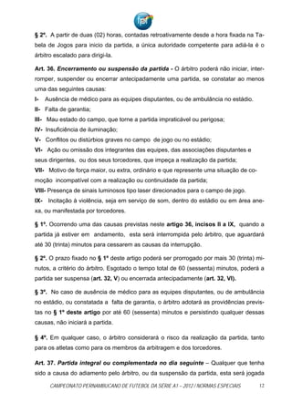 § 2º. A partir de duas (02) horas, contadas retroativamente desde a hora fixada na Ta-
bela de Jogos para inicio da partida, a única autoridade competente para adiá-la é o
árbitro escalado para dirigi-la.

Art. 36. Encerramento ou suspensão da partida - O árbitro poderá não iniciar, inter-
romper, suspender ou encerrar antecipadamente uma partida, se constatar ao menos
uma das seguintes causas:
I-   Ausência de médico para as equipes disputantes, ou de ambulância no estádio.
II- Falta de garantia;
III- Mau estado do campo, que torne a partida impraticável ou perigosa;
IV- Insuficiência de iluminação;
V- Conflitos ou distúrbios graves no campo de jogo ou no estádio;
VI- Ação ou omissão dos integrantes das equipes, das associações disputantes e
seus dirigentes, ou dos seus torcedores, que impeça a realização da partida;
VII- Motivo de força maior, ou extra, ordinário e que represente uma situação de co-
moção incompatível com a realização ou continuidade da partida;
VIII- Presença de sinais luminosos tipo laser direcionados para o campo de jogo.
IX- Incitação à violência, seja em serviço de som, dentro do estádio ou em área ane-
xa, ou manifestada por torcedores.

§ 1º. Ocorrendo uma das causas previstas neste artigo 36, incisos II a IX, quando a
partida já estiver em andamento, esta será interrompida pelo árbitro, que aguardará
até 30 (trinta) minutos para cessarem as causas da interrupção.

§ 2º. O prazo fixado no § 1º deste artigo poderá ser prorrogado por mais 30 (trinta) mi-
nutos, a critério do árbitro. Esgotado o tempo total de 60 (sessenta) minutos, poderá a
partida ser suspensa (art. 32, V) ou encerrada antecipadamente (art. 32, VI).

§ 3º. No caso de ausência de médico para as equipes disputantes, ou de ambulância
no estádio, ou constatada a falta de garantia, o árbitro adotará as providências previs-
tas no § 1º deste artigo por até 60 (sessenta) minutos e persistindo qualquer dessas
causas, não iniciará a partida.

§ 4º. Em qualquer caso, o árbitro considerará o risco da realização da partida, tanto
para os atletas como para os membros da arbitragem e dos torcedores.

Art. 37. Partida integral ou complementada no dia seguinte – Qualquer que tenha
sido a causa do adiamento pelo árbitro, ou da suspensão da partida, esta será jogada

      CAMPEONATO PERNAMBUCANO DE FUTEBOL DA SÉRIE A1 – 2012 / NORMAS ESPECIAIS         12
 