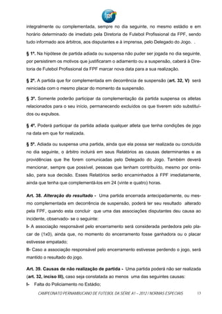 integralmente ou complementada, sempre no dia seguinte, no mesmo estádio e em
horário determinado de imediato pela Diretoria de Futebol Profissional da FPF, sendo
tudo informado aos árbitros, aos disputantes e à imprensa, pelo Delegado do Jogo. .

§ 1º. Na hipótese de partida adiada ou suspensa não puder ser jogada no dia seguinte,
por persistirem os motivos que justificaram o adiamento ou a suspensão, caberá à Dire-
toria de Futebol Profissional da FPF marcar nova data para a sua realização.

§ 2º. A partida que for complementada em decorrência de suspensão (art. 32, V) será
reiniciada com o mesmo placar do momento da suspensão.

§ 3º. Somente poderão participar da complementação da partida suspensa os atletas
relacionados para o seu início, permanecendo excluídos os que tiverem sido substituí-
dos ou expulsos.

§ 4º. Poderá participar da partida adiada qualquer atleta que tenha condições de jogo
na data em que for realizada.

§ 5º. Adiada ou suspensa uma partida, ainda que ela possa ser realizada ou concluída
no dia seguinte, o árbitro incluirá em seus Relatórios as causas determinantes e as
providências que lhe forem comunicadas pelo Delegado do Jogo. Também deverá
mencionar, sempre que possível, pessoas que tenham contribuído, mesmo por omis-
são, para sua decisão. Esses Relatórios serão encaminhados à FPF imediatamente,
ainda que tenha que complementá-los em 24 (vinte e quatro) horas.

Art. 38. Alteração do resultado - Uma partida encerrada antecipadamente, ou mes-
mo complementada em decorrência de suspensão, poderá ter seu resultado alterado
pela FPF, quando esta concluir que uma das associações disputantes deu causa ao
incidente, observado- se o seguinte:
I- A associação responsável pelo encerramento será considerada perdedora pelo pla-
car de (1x0), ainda que, no momento do encerramento fosse ganhadora ou o placar
estivesse empatado;
II- Caso a associação responsável pelo encerramento estivesse perdendo o jogo, será
mantido o resultado do jogo.

Art. 39. Causas de não realização de partida - Uma partida poderá não ser realizada
(art. 32, inciso III), caso seja constatada ao menos uma das seguintes causas:
I-   Falta do Policiamento no Estádio;
      CAMPEONATO PERNAMBUCANO DE FUTEBOL DA SÉRIE A1 – 2012 / NORMAS ESPECIAIS        13
 