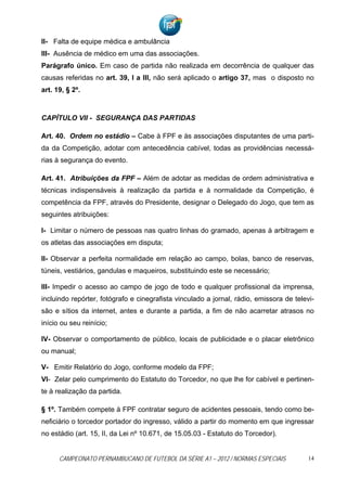 II- Falta de equipe médica e ambulância
III- Ausência de médico em uma das associações.
Parágrafo único. Em caso de partida não realizada em decorrência de qualquer das
causas referidas no art. 39, I a III, não será aplicado o artigo 37, mas o disposto no
art. 19, § 2º.



CAPÍTULO VII - SEGURANÇA DAS PARTIDAS

Art. 40. Ordem no estádio – Cabe à FPF e às associações disputantes de uma parti-
da da Competição, adotar com antecedência cabível, todas as providências necessá-
rias à segurança do evento.

Art. 41. Atribuições da FPF – Além de adotar as medidas de ordem administrativa e
técnicas indispensáveis à realização da partida e à normalidade da Competição, é
competência da FPF, através do Presidente, designar o Delegado do Jogo, que tem as
seguintes atribuições:

I- Limitar o número de pessoas nas quatro linhas do gramado, apenas à arbitragem e
os atletas das associações em disputa;

II- Observar a perfeita normalidade em relação ao campo, bolas, banco de reservas,
túneis, vestiários, gandulas e maqueiros, substituindo este se necessário;

III- Impedir o acesso ao campo de jogo de todo e qualquer profissional da imprensa,
incluindo repórter, fotógrafo e cinegrafista vinculado a jornal, rádio, emissora de televi-
são e sítios da internet, antes e durante a partida, a fim de não acarretar atrasos no
início ou seu reinício;

IV- Observar o comportamento de público, locais de publicidade e o placar eletrônico
ou manual;

V- Emitir Relatório do Jogo, conforme modelo da FPF;
VI- Zelar pelo cumprimento do Estatuto do Torcedor, no que lhe for cabível e pertinen-
te à realização da partida.

§ 1º. Também compete à FPF contratar seguro de acidentes pessoais, tendo como be-
neficiário o torcedor portador do ingresso, válido a partir do momento em que ingressar
no estádio (art. 15, II, da Lei nº 10.671, de 15.05.03 - Estatuto do Torcedor).


      CAMPEONATO PERNAMBUCANO DE FUTEBOL DA SÉRIE A1 – 2012 / NORMAS ESPECIAIS           14
 