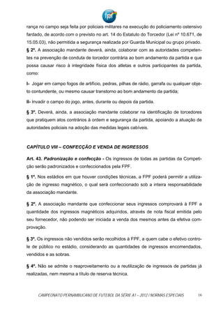 rança no campo seja feita por policiais militares na execução do policiamento ostensivo
fardado, de acordo com o previsto no art. 14 do Estatuto do Torcedor (Lei nº 10.671, de
15.05.03), não permitida a segurança realizada por Guarda Municipal ou grupo privado.
§ 2º. A associação mandante deverá, ainda, colaborar com as autoridades competen-
tes na prevenção de conduta de torcedor contrária ao bom andamento da partida e que
possa causar risco à integridade física dos atletas e outros participantes da partida,
como:

I- Jogar em campo fogos de artifício, pedras, pilhas de rádio, garrafa ou qualquer obje-
to contundente, ou mesmo causar transtorno ao bom andamento da partida;

II- Invadir o campo do jogo, antes, durante ou depois da partida.

§ 3º. Deverá, ainda, a associação mandante colaborar na identificação de torcedores
que pratiquem atos contrários à ordem e segurança da partida, apoiando a atuação de
autoridades policiais na adoção das medidas legais cabíveis.



CAPÍTULO VIII – CONFECÇÃO E VENDA DE INGRESSOS

Art. 43. Padronização e confecção - Os ingressos de todas as partidas da Competi-
ção serão padronizados e confeccionados pela FPF.

§ 1º. Nos estádios em que houver condições técnicas, a FPF poderá permitir a utiliza-
ção de ingresso magnético, o qual será confeccionado sob a inteira responsabilidade
da associação mandante.

§ 2º. A associação mandante que confeccionar seus ingressos comprovará à FPF a
quantidade dos ingressos magnéticos adquiridos, através de nota fiscal emitida pelo
seu fornecedor, não podendo ser iniciada a venda dos mesmos antes da efetiva com-
provação.

§ 3º. Os ingressos não vendidos serão recolhidos à FPF, a quem cabe o efetivo contro-
le de público no estádio, considerando as quantidades de ingressos encomendados,
vendidos e as sobras.

§ 4º. Não se admite o reaproveitamento ou a reutilização de ingressos de partidas já
realizadas, nem mesma a título de reserva técnica.



     CAMPEONATO PERNAMBUCANO DE FUTEBOL DA SÉRIE A1 – 2012 / NORMAS ESPECIAIS         16
 