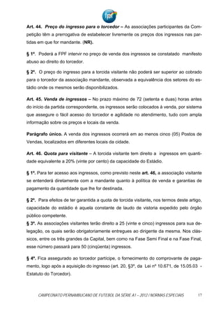 Art. 44. Preço do ingresso para o torcedor – As associações participantes da Com-
petição têm a prerrogativa de estabelecer livremente os preços dos ingressos nas par-
tidas em que for mandante. (NR).

§ 1º. Poderá a FPF intervir no preço de venda dos ingressos se constatado manifesto
abuso ao direito do torcedor.

§ 2º. O preço do ingresso para a torcida visitante não poderá ser superior ao cobrado
para o torcedor da associação mandante, observada a equivalência dos setores do es-
tádio onde os mesmos serão disponibilizados.

Art. 45. Venda de ingressos – No prazo máximo de 72 (setenta e duas) horas antes
do início da partida correspondente, os ingressos serão colocados à venda, por sistema
que assegure o fácil acesso do torcedor e agilidade no atendimento, tudo com ampla
informação sobre os preços e locais da venda.

Parágrafo único. A venda dos ingressos ocorrerá em ao menos cinco (05) Postos de
Vendas, localizados em diferentes locais da cidade.

Art. 46. Quota para visitante – A torcida visitante tem direito a ingressos em quanti-
dade equivalente a 20% (vinte por cento) da capacidade do Estádio.

§ 1º. Para ter acesso aos ingressos, como previsto neste art. 46, a associação visitante
se entenderá diretamente com a mandante quanto à política de venda e garantias de
pagamento da quantidade que lhe for destinada.

§ 2º. Para efeitos de ter garantida a quota de torcida visitante, nos termos deste artigo,
capacidade do estádio é aquela constante de laudo de vistoria expedido pelo órgão
público competente.
§ 3º. As associações visitantes terão direito a 25 (vinte e cinco) ingressos para sua de-
legação, os quais serão obrigatoriamente entregues ao dirigente da mesma. Nos clás-
sicos, entre os três grandes da Capital, bem como na Fase Semi Final e na Fase Final,
esse número passará para 50 (cinqüenta) ingressos.

§ 4º. Fica assegurado ao torcedor partícipe, o fornecimento do comprovante de paga-
mento, logo após a aquisição do ingresso (art. 20, §3º, da Lei nº 10.671, de 15.05.03 -
Estatuto do Torcedor).



     CAMPEONATO PERNAMBUCANO DE FUTEBOL DA SÉRIE A1 – 2012 / NORMAS ESPECIAIS           17
 