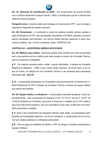 Art. 47. Retenção da contribuição ao INSS – Em cumprimento de acordo firmado
com o Instituto Nacional do Seguro Social – INSS, a contribuição que lhe é devida será
retida da renda da partida.

Parágrafo único. A quantia retida será entregue no mesmo ato à FPF, que se obriga a
repassá-la integralmente àquela autarquia.

Art. 48. Fiscalização – A confecção e venda de ingresso estarão sempre sujeitas à
ação fiscalizadora da FPF, das associações disputantes e do INSS, podendo a primeira
aplicar penalidade administrativa, nos termos destas Normas Especiais a quem des-
cumprir qualquer das normas constantes deste CAPÍTULO VIII.

CAPÍTULO IX – ASSISTÊNCIA MÉDICA NO ESTÁDIO

Art. 49. Médicos para atletas - Nenhuma partida será iniciada nem terá continuidade
sem a permanência de um médico para cada equipe no banco da Comissão Técnica,
pois sua presença é obrigatória.

§ 1º. Os médicos deverão portar e exibir, quando solicitados, a carteira do Conselho
Regional de Medicina – CRM e seus nomes serão inseridos, de forma clara, e em le-
tras de forma, na relação da sua Comissão Técnica a ser entregue pela associação
disputante (art. 28 § 4º).


§ .2º. A associação participante da Competição deverá encaminhar à Diretoria de Fu-
tebol Profissional da FPF a relação da Comissão Técnica, inclusive da equipe médica
que atuará nas partidas.

Art. 50. Equipe médica e ambulância – A associação mandante obriga-se, como res-
ponsável direto, pelo cumprimento do disposto no art. 16, III e IV, da Lei nº. 10.671, de
15.05.03 (Estatuto do Torcedor), que prevê a presença no estádio de um (01) médico,
dois (02) enfermeiros-padrão e uma (01) ambulância para cada 10.000 (dez mil) torce-
dores presentes no estádio.

§ 1º. Para o fiel cumprimento da obrigação referida neste artigo, as associações parti-
cipantes da Competição assumem, de forma irretratável, o compromisso de se conve-
niar com órgãos públicos ou instituições particulares.

§ 2º. Para os jogos em estádios do Recife, a FPF se obriga a contratar ambulâncias e
equipes médicas.
     CAMPEONATO PERNAMBUCANO DE FUTEBOL DA SÉRIE A1 – 2012 / NORMAS ESPECIAIS          18
 