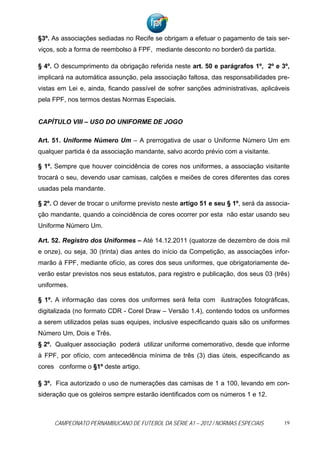 §3º. As associações sediadas no Recife se obrigam a efetuar o pagamento de tais ser-
viços, sob a forma de reembolso à FPF, mediante desconto no borderô da partida.

§ 4º. O descumprimento da obrigação referida neste art. 50 e parágrafos 1º, 2º e 3º,
implicará na automática assunção, pela associação faltosa, das responsabilidades pre-
vistas em Lei e, ainda, ficando passível de sofrer sanções administrativas, aplicáveis
pela FPF, nos termos destas Normas Especiais.


CAPÍTULO VIII – USO DO UNIFORME DE JOGO

Art. 51. Uniforme Número Um – A prerrogativa de usar o Uniforme Número Um em
qualquer partida é da associação mandante, salvo acordo prévio com a visitante.

§ 1º. Sempre que houver coincidência de cores nos uniformes, a associação visitante
trocará o seu, devendo usar camisas, calções e meiões de cores diferentes das cores
usadas pela mandante.

§ 2º. O dever de trocar o uniforme previsto neste artigo 51 e seu § 1º, será da associa-
ção mandante, quando a coincidência de cores ocorrer por esta não estar usando seu
Uniforme Número Um.

Art. 52. Registro dos Uniformes – Até 14.12.2011 (quatorze de dezembro de dois mil
e onze), ou seja, 30 (trinta) dias antes do início da Competição, as associações infor-
marão à FPF, mediante ofício, as cores dos seus uniformes, que obrigatoriamente de-
verão estar previstos nos seus estatutos, para registro e publicação, dos seus 03 (três)
uniformes.

§ 1º. A informação das cores dos uniformes será feita com ilustrações fotográficas,
digitalizada (no formato CDR - Corel Draw – Versão 1.4), contendo todos os uniformes
a serem utilizados pelas suas equipes, inclusive especificando quais são os uniformes
Número Um, Dois e Três.
§ 2º. Qualquer associação poderá utilizar uniforme comemorativo, desde que informe
à FPF, por ofício, com antecedência mínima de três (3) dias úteis, especificando as
cores conforme o §1º deste artigo.

§ 3º. Fica autorizado o uso de numerações das camisas de 1 a 100, levando em con-
sideração que os goleiros sempre estarão identificados com os números 1 e 12.



     CAMPEONATO PERNAMBUCANO DE FUTEBOL DA SÉRIE A1 – 2012 / NORMAS ESPECIAIS         19
 