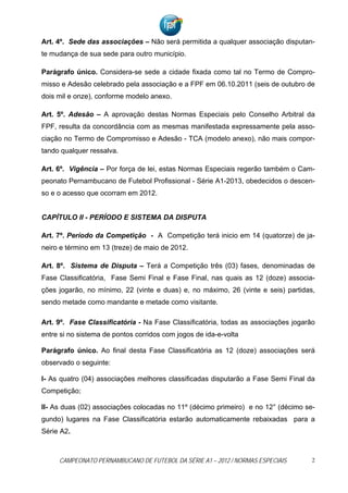 Art. 4º. Sede das associações – Não será permitida a qualquer associação disputan-
te mudança de sua sede para outro município.

Parágrafo único. Considera-se sede a cidade fixada como tal no Termo de Compro-
misso e Adesão celebrado pela associação e a FPF em 06.10.2011 (seis de outubro de
dois mil e onze), conforme modelo anexo.

Art. 5º. Adesão – A aprovação destas Normas Especiais pelo Conselho Arbitral da
FPF, resulta da concordância com as mesmas manifestada expressamente pela asso-
ciação no Termo de Compromisso e Adesão - TCA (modelo anexo), não mais compor-
tando qualquer ressalva.

Art. 6º. Vigência – Por força de lei, estas Normas Especiais regerão também o Cam-
peonato Pernambucano de Futebol Profissional - Série A1-2013, obedecidos o descen-
so e o acesso que ocorram em 2012.


CAPÍTULO II - PERÍODO E SISTEMA DA DISPUTA

Art. 7º. Período da Competição - A Competição terá inicio em 14 (quatorze) de ja-
neiro e término em 13 (treze) de maio de 2012.

Art. 8º. Sistema de Disputa – Terá a Competição três (03) fases, denominadas de
Fase Classificatória, Fase Semi Final e Fase Final, nas quais as 12 (doze) associa-
ções jogarão, no mínimo, 22 (vinte e duas) e, no máximo, 26 (vinte e seis) partidas,
sendo metade como mandante e metade como visitante.

Art. 9º. Fase Classificatória - Na Fase Classificatória, todas as associações jogarão
entre si no sistema de pontos corridos com jogos de ida-e-volta

Parágrafo único. Ao final desta Fase Classificatória as 12 (doze) associações será
observado o seguinte:

I- As quatro (04) associações melhores classificadas disputarão a Fase Semi Final da
Competição;

II- As duas (02) associações colocadas no 11º (décimo primeiro) e no 12° (décimo se-
gundo) lugares na Fase Classificatória estarão automaticamente rebaixadas para a
Série A2.



     CAMPEONATO PERNAMBUCANO DE FUTEBOL DA SÉRIE A1 – 2012 / NORMAS ESPECIAIS       2
 