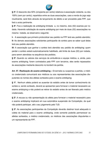§ 3º. O desconto dos 50% (cinqüenta por cento) relativos à associação visitante, ou dos
100% (cem por cento), repartidos entre as duas associações, caso a renda do jogo seja
insuficiente, será feito através de lançamento de débito a ser procedido pela FPF, que
fará o aviso pertinente.
§ 4º. Fica a realização de antidoping limitada a, no máximo, dois (02) exames por ro-
dada. Havendo solicitação de exame antidoping por mais de duas (02) associações na
mesma rodada, se observará o seguinte:

I- A associação que primeiro protocolizar seu pedido na FPF terá seu pedido atendido;
II- As demais associações solicitantes participarão de sorteio para se saber qual delas
terá seu pedido atendido.
III- A associação que ganhar o sorteio terá atendido seu pedido de antidoping; quem
perder o sorteio estará automaticamente habilitado, até limite de duas (02) por rodada,
para serem atendidas na sequência dos pedidos.
§ 5º. Quando os valores dos serviços de ambulância e equipe médica, e, ainda, para
exame antidoping, forem contratados pela FPF com terceiros, eles serão repassados
às associações mediante desconto no borderô da partida.

Art. 57. Realização de exame antidoping – Encerrada ou suspensa a partida, o médi-
co credenciado comunicará aos médicos ou aos representantes das associações dis-
putantes os nomes dos atletas sorteados para o exame antidoping.

§ 1º. Nenhum atleta poderá se ausentar do estádio antes de tomar conhecimento do
sorteio e, sendo sorteado, deverá se apresentar para fornecer o material necessário ao
exame antidoping e não poderá se retirar do estádio antes de ser liberado pelo médico
credenciado.

§ 2º. A recusa ou não apresentação do atleta para fornecer o material necessário para
o exame antidoping implicará em sua automática suspensão da Competição, da qual
não poderá participar, até o seu julgamento pelo TJD.

§ 3º. As associações participantes da Competição deverão destinar local adequado à
coleta do material para o exame antidoping, onde somente poderão permanecer os
atletas sorteados, o médico credenciado, os médicos das associações disputantes e
um representante da FPF.




      CAMPEONATO PERNAMBUCANO DE FUTEBOL DA SÉRIE A1 – 2012 / NORMAS ESPECIAIS       22
 
