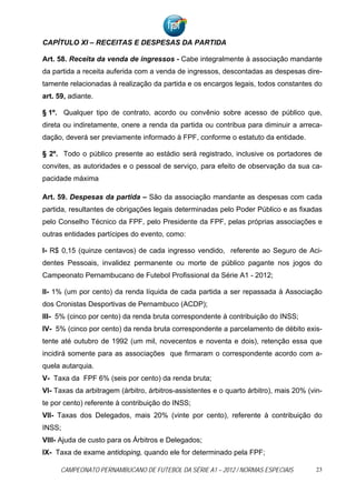 CAPÍTULO XI – RECEITAS E DESPESAS DA PARTIDA

Art. 58. Receita da venda de ingressos - Cabe integralmente à associação mandante
da partida a receita auferida com a venda de ingressos, descontadas as despesas dire-
tamente relacionadas à realização da partida e os encargos legais, todos constantes do
art. 59, adiante.

§ 1º. Qualquer tipo de contrato, acordo ou convênio sobre acesso de público que,
direta ou indiretamente, onere a renda da partida ou contribua para diminuir a arreca-
dação, deverá ser previamente informado à FPF, conforme o estatuto da entidade.

§ 2º. Todo o público presente ao estádio será registrado, inclusive os portadores de
convites, as autoridades e o pessoal de serviço, para efeito de observação da sua ca-
pacidade máxima

Art. 59. Despesas da partida – São da associação mandante as despesas com cada
partida, resultantes de obrigações legais determinadas pelo Poder Público e as fixadas
pelo Conselho Técnico da FPF, pelo Presidente da FPF, pelas próprias associações e
outras entidades partícipes do evento, como:

I- R$ 0,15 (quinze centavos) de cada ingresso vendido, referente ao Seguro de Aci-
dentes Pessoais, invalidez permanente ou morte de público pagante nos jogos do
Campeonato Pernambucano de Futebol Profissional da Série A1 - 2012;

II- 1% (um por cento) da renda líquida de cada partida a ser repassada à Associação
dos Cronistas Desportivas de Pernambuco (ACDP);
III- 5% (cinco por cento) da renda bruta correspondente à contribuição do INSS;
IV- 5% (cinco por cento) da renda bruta correspondente a parcelamento de débito exis-
tente até outubro de 1992 (um mil, novecentos e noventa e dois), retenção essa que
incidirá somente para as associações que firmaram o correspondente acordo com a-
quela autarquia.
V- Taxa da FPF 6% (seis por cento) da renda bruta;
VI- Taxas da arbitragem (árbitro, árbitros-assistentes e o quarto árbitro), mais 20% (vin-
te por cento) referente à contribuição do INSS;
VII- Taxas dos Delegados, mais 20% (vinte por cento), referente à contribuição do
INSS;
VIII- Ajuda de custo para os Árbitros e Delegados;
IX- Taxa de exame antidoping, quando ele for determinado pela FPF;

      CAMPEONATO PERNAMBUCANO DE FUTEBOL DA SÉRIE A1 – 2012 / NORMAS ESPECIAIS          23
 