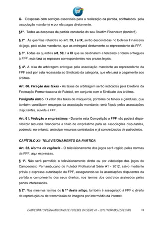 X- Despesas com serviços essenciais para a realização da partida, contratados pela
associação mandante e por ela pagas diretamente.

§1º. Todas as despesas da partida constarão do seu Boletim Financeiro (borderô).

§ 2º. As quantias referidas no art. 59, I a IX, serão descontadas no Boletim Financeiro
do jogo, pelo clube mandante, que as entregará diretamente ao representante da FPF.

§ 3º. Todas as quantias art. 59, I a IX que se destinarem a terceiros e forem entregues
à FPF, esta fará os repasses correspondentes nos prazos legais.

§ 4º. A taxa de arbitragem entregue pela associação mandante ao representante da
FPF será por esta repassada ao Sindicato da categoria, que efetuará o pagamento aos
árbitros.

Art. 60. Fixação das taxas - As taxas de arbitragem serão indicadas pela Diretoria da
Federação Pernambucana de Futebol, em conjunto com o Sindicato dos árbitros.

Parágrafo único. O valor das taxas de maqueiros, porteiros de túneis e gandulas, que
também constituem encargos da associação mandante, será fixado pelas associações
disputantes, ouvida a FPF.

Art. 61. Vedação a empréstimos - Durante esta Competição a FPF não poderá dispo-
nibilizar recursos financeiros a título de empréstimo para as associações disputantes,
podendo, no entanto, antecipar recursos contratados e já concretizados de patrocínios.


CAPÍTULO XII- TELEVISIONAMENTO DA PARTIDA

Art. 62. Norma de regência - O televisionamento dos jogos será regido pelas normas
da FPF, aqui expressas.

§ 1º. Não será permitido o televisionamento direto ou por videoteipe dos jogos do
Campeonato Pernambucano de Futebol Profissional Série A1 - 2012, salvo mediante
prévia e expressa autorização da FPF, assegurando-se às associações disputantes da
partida o cumprimento dos seus direitos, nos termos dos contratos assinados pelas
partes interessadas.

§ 2º. Nos mesmos termos do § 1º deste artigo, também é assegurado à FPF o direito
de reprodução ou de transmissão de imagens por intermédio da internet.



      CAMPEONATO PERNAMBUCANO DE FUTEBOL DA SÉRIE A1 – 2012 / NORMAS ESPECIAIS       24
 