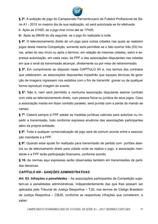 § 3º. A exibição de jogo do Campeonato Pernambucano de Futebol Profissional da Sé-
rie A1 - 2012 no mesmo dia de sua realização, só será autorizada se for efetivada:
I- Após as 21h00, se o jogo tiver início até as 17h00;
II- Após as 09h00 do dia seguinte, se o jogo for realizado à noite.
§ 4º. O televisionamento direto de um jogo para outras cidades nas quais se realizem
jogos desta mesma Competição, somente será permitido se o fato ocorrer três (03) ho-
ras, antes do seu início ou após o término, em relação às mesmas cidades, salvo e ex-
pressa autorização, em cada caso, da FPF e das associações disputantes nas cidades
em que o sinal da transmissão alcançar, diretamente ou por meio de retransmissão.
§ 5º. Em cumprimento ao disposto neste CAPÍTULO XII e, nos termos dos contratos
que celebrarem, as associações disputantes impedirão que equipes técnicas de gera-
ção de imagens ingressem nos estádios com o fim de transmitir, gravar ou de qualquer
forma reproduzir imagem do evento.

§ 6º. Não é, nem será permitido a nenhuma associação disputante assinar contrato
com vista ao televisionamento direto, com pessoa física ou jurídica de seus jogos. Caso
a associação insista em fazer contrato paralelo, será punida com a perda do mando de
campo.
§ 7º. Caberá sempre à FPF adotar as medidas jurídicas cabíveis para autorizar ou im-
pedir a transmissão, tudo conforme expressa anuência das associações participantes
além da própria entidade.
§ 8º. Toda e qualquer comercialização de jogo será de comum acordo entre a associa-
ção mandante e a FPF.
§ 9º. Quando esse ajuste for realizado para transmissão de partida com portões aber-
tos ou de televisamento direto para cidade onde se realiza o jogo, a associação man-
dante e a FPF terão participação financeira, conforme acordo.
§ 10. As normas aqui expressas serão observadas também em transmissões de parti-
das decisivas.

CAPÍTULO XIII - SANÇÕES ADMINISTRATIVAS

Art. 63. Infrações e penalidades – As associações participantes da Competição sujei-
tam-se a penalidades administrativas, independentemente das que lhes possam ser
aplicadas pelo Tribunal de Justiça Desportiva – TJD, nos termos do Código Brasileiro
de Justiça Desportiva – CBJD, conforme as respectivas infrações que cometerem, a
saber:

     CAMPEONATO PERNAMBUCANO DE FUTEBOL DA SÉRIE A1 – 2012 / NORMAS ESPECIAIS        25
 
