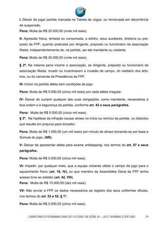 I. Deixar de jogar partida marcada na Tabela de Jogos, ou remarcada em decorrência
de suspensão.
Pena: Multa de R$ 20.000,00 (vinte mil reais).

II- Agressão física, tentada ou consumada, a árbitro, seus auxiliares, diretoria ou pre-
posto da FPF, quando praticada por dirigente, preposto ou funcionário da associação
filiada, independentemente de, na partida, ser ela mandante ou visitante.

Pena: Multa de R$ 20.000,00 (vinte mil reais).

§ 2º. Na mesma pena incorre a associação, se dirigente, preposto ou funcionário da
associação filiada, invadir ou incentivarem a invasão de campo, do vestiário dos árbi-
tros, ou do camarote da Presidência da FPF.

III- Incluir na partida atleta sem condições de jogo.

Pena: Multa de R$ 5.000,00 (cinco mil reais) por cada atleta irregular.

IV- Deixar de cumprir qualquer das suas obrigações, como mandante, necessárias à
boa ordem e à segurança da partida, conforme art. 42 e seus parágrafos.

Pena: Multa de R$ 5.000,00 (cinco mil reais).
§ 3º. Na hipótese da infração causar atraso no início ou reinício da partida ou distúrbio
que resulte em prejuízo para torcedor:

Pena: Multa de R$ 1.000,00 (um mil reais) por minuto de atraso tomando-se por base a
Súmula do jogo. (NR).

V- Deixar de apresentar atleta para exame antidopping, nos termos do art. 57 e seus
parágrafos.

Pena: Multa de R$ 5.000,00 (cinco mil reais).

VI- Impedir, por qualquer meio, que a equipe visitante utilize o campo de jogo para o
aquecimento físico (art. 18, IV), ou que membro da Assembléia Geral da FPF tenha
acesso livre ao estádio (art. 42, VIII).
Pena: Multa de R$ 10.000,00 (dez mil reais).

VII- Não enviar à FPF os dados necessários ao registro dos seus uniformes oficiais,
nos termos do art. 52 e 52, § 1º.

Pena: Multa de R$ 5.000,00 (cinco mil reais).


      CAMPEONATO PERNAMBUCANO DE FUTEBOL DA SÉRIE A1 – 2012 / NORMAS ESPECIAIS         26
 