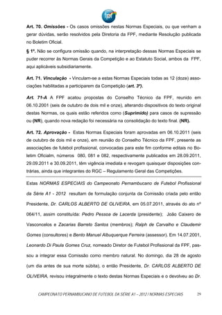 Art. 70. Omissões - Os casos omissões nestas Normas Especiais, ou que venham a
gerar dúvidas, serão resolvidos pela Diretoria da FPF, mediante Resolução publicada
no Boletim Oficial.

§ 1º. Não se configura omissão quando, na interpretação dessas Normas Especiais se
puder recorrer às Normas Gerais da Competição e ao Estatuto Social, ambos da FPF,
aqui aplicáveis subsidiariamente.

Art. 71. Vinculação - Vinculam-se a estas Normas Especiais todas as 12 (doze) asso-
ciações habilitadas a participarem da Competição (art. 3º).

Art. 71-A A FPF acatou propostas do Conselho Técnico da FPF, reunido em
06.10.2001 (seis de outubro de dois mil e onze), alterando dispositivos do texto original
destas Normas, os quais estão referidos como (Suprimido) para casos de supressão
ou (NR), quando nova redação foi necessária na consolidação do texto final. (NR).

Art. 72. Aprovação - Estas Normas Especiais foram aprovadas em 06.10.2011 (seis
de outubro de dois mil e onze), em reunião do Conselho Técnico da FPF, presente as
associações de futebol profissional, convocadas para este fim conforme editais no Bo-
letim Oficialm, números 080, 081 e 082, respectivamente publicados em 28.09.2011,
29.09.2011 e 30.09.2011, têm vigência imediata e revogam quaisquer disposições con-
trárias, ainda que integrantes do RGC – Regulamento Geral das Competições.

Estas NORMAS ESPECIAIS do Campeonato Pernambucano de Futebol Profissional

da Série A1 - 2012 resultam de formulação conjunta da Comissão criada pelo então

Presidente, Dr. CARLOS ALBERTO DE OLIVEIRA, em 05.07.2011, através do ato nº

064/11, assim constituída: Pedro Pessoa de Lacerda (presidente); João Caixero de

Vasconcelos e Zacarias Barreto Santos (membros); Ralph de Carvalho e Claudemir

Gomes (consultores) e Bento Manuel Albuquerque Ferreira (assessor). Em 14.07.2001,

Leonardo Di Paula Gomes Cruz, nomeado Diretor de Futebol Profissional da FPF, pas-

sou a integrar essa Comissão como membro natural. No domingo, dia 28 de agosto

(um dia antes de sua morte súbita), o então Presidente, Dr. CARLOS ALBERTO DE

OLIVEIRA, revisou integralmente o texto destas Normas Especiais e o devolveu ao Dr.



      CAMPEONATO PERNAMBUCANO DE FUTEBOL DA SÉRIE A1 – 2012 / NORMAS ESPECIAIS         29
 