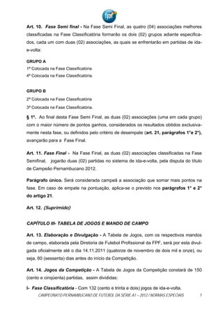 Art. 10. Fase Semi final - Na Fase Semi Final, as quatro (04) associações melhores
classificadas na Fase Classificatória formarão os dois (02) grupos adiante especifica-
dos, cada um com duas (02) associações, as quais se enfrentarão em partidas de ida-
e-volta:

GRUPO A
1ª Colocada na Fase Classificatória
4ª Colocada na Fase Classificatória.


GRUPO B
2ª Colocada na Fase Classificatória
3ª Colocada na Fase Classificatória.

§ 1º. Ao final desta Fase Semi Final, as duas (02) associações (uma em cada grupo)
com o maior número de pontos ganhos, considerados os resultados obtidos exclusiva-
mente nesta fase, ou definidos pelo critério de desempate (art. 21, parágrafos 1°e 2°),
avançarão para a Fase Final.

Art. 11. Fase Final - Na Fase Final, as duas (02) associações classificadas na Fase
Semifinal,   jogarão duas (02) partidas no sistema de ida-e-volta, pela disputa do título
de Campeão Pernambucano 2012.

Parágrafo único. Será considerada campeã a associação que somar mais pontos na
fase. Em caso de empate na pontuação, aplica-se o previsto nos parágrafos 1° e 2°
do artigo 21.

Art. 12. (Suprimido)


CAPÍTULO III- TABELA DE JOGOS E MANDO DE CAMPO

Art. 13. Elaboração e Divulgação - A Tabela de Jogos, com os respectivos mandos
de campo, elaborada pela Diretoria de Futebol Profissional da FPF, será por esta divul-
gada oficialmente até o dia 14.11.2011 (quatorze de novembro de dois mil e onze), ou
seja, 60 (sessenta) dias antes do início da Competição.

Art. 14. Jogos da Competição - A Tabela de Jogos da Competição constará de 150
(cento e cinqüenta) partidas, assim divididas:

I- Fase Classificatória - Com 132 (cento e trinta e dois) jogos de ida-e-volta.
      CAMPEONATO PERNAMBUCANO DE FUTEBOL DA SÉRIE A1 – 2012 / NORMAS ESPECIAIS          3
 