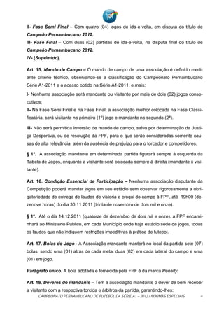 II- Fase Semi Final – Com quatro (04) jogos de ida-e-volta, em disputa do título de
Campeão Pernambucano 2012.
III- Fase Final – Com duas (02) partidas de ida-e-volta, na disputa final do título de
Campeão Pernambucano 2012.
IV- (Suprimido).

Art. 15. Mando de Campo – O mando de campo de uma associação é definido medi-
ante critério técnico, observando-se a classificação do Campeonato Pernambucano
Série A1-2011 e o acesso obtido na Série A1-2011, e mais:

I- Nenhuma associação será mandante ou visitante por mais de dois (02) jogos conse-
cutivos;
II- Na Fase Semi Final e na Fase Final, a associação melhor colocada na Fase Classi-
ficatória, será visitante no primeiro (1º) jogo e mandante no segundo (2ª).

III- Não será permitida inversão de mando de campo, salvo por determinação da Justi-
ça Desportiva, ou de resolução da FPF, para o que serão consideradas somente cau-
sas de alta relevância, além da ausência de prejuízo para o torcedor e competidores.

§ 1º. A associação mandante em determinada partida figurará sempre à esquerda da
Tabela de Jogos, enquanto a visitante será colocada sempre à direita (mandante x visi-
tante).

Art. 16. Condição Essencial de Participação – Nenhuma associação disputante da
Competição poderá mandar jogos em seu estádio sem observar rigorosamente a obri-
gatoriedade de entrega de laudos de vistoria e croqui do campo à FPF, até 19h00 (de-
zenove horas) do dia 30.11.2011 (trinta de novembro de dois mil e onze).

§ 1º. Até o dia 14.12.2011 (quatorze de dezembro de dois mil e onze), a FPF encami-
nhará ao Ministério Público, em cada Município onde haja estádio sede de jogos, todos
os laudos que não indiquem restrições impeditivas à prática de futebol.

Art. 17. Bolas do Jogo - A Associação mandante manterá no local da partida sete (07)
bolas, sendo uma (01) atrás de cada meta, duas (02) em cada lateral do campo e uma
(01) em jogo.

Parágrafo único. A bola adotada e fornecida pela FPF é da marca Penalty.

Art. 18. Deveres do mandante – Tem a associação mandante o dever de bem receber
a visitante com a respectiva torcida e árbitros da partida, garantindo-lhes:
      CAMPEONATO PERNAMBUCANO DE FUTEBOL DA SÉRIE A1 – 2012 / NORMAS ESPECIAIS         4
 