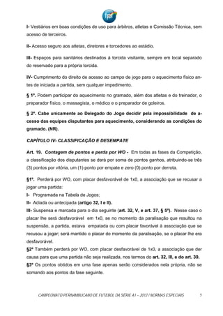I- Vestiários em boas condições de uso para árbitros, atletas e Comissão Técnica, sem
acesso de terceiros.

II- Acesso seguro aos atletas, diretores e torcedores ao estádio.

III- Espaços para sanitários destinados à torcida visitante, sempre em local separado
do reservado para a própria torcida.

IV- Cumprimento do direito de acesso ao campo de jogo para o aquecimento físico an-
tes de iniciada a partida, sem qualquer impedimento.

§ 1º. Podem participar do aquecimento no gramado, além dos atletas e do treinador, o
preparador físico, o massagista, o médico e o preparador de goleiros.

§ 2º. Cabe unicamente ao Delegado do Jogo decidir pela impossibilidade de a-
cesso das equipes disputantes para aquecimento, considerando as condições do
gramado. (NR).

CAPÍTULO IV- CLASSIFICAÇÃO E DESEMPATE

Art. 19. Contagem de pontos e perda por WO - Em todas as fases da Competição,
a classificação dos disputantes se dará por soma de pontos ganhos, atribuindo-se três
(3) pontos por vitória, um (1) ponto por empate e zero (0) ponto por derrota.

§1º. Perderá por WO, com placar desfavorável de 1x0, a associação que se recusar a
jogar uma partida:
I- Programada na Tabela de Jogos;
II- Adiada ou antecipada (artigo 32, I e II).
III- Suspensa e marcada para o dia seguinte (art. 32, V, e art. 37, § 5º). Nesse caso o
placar lhe será desfavorável em 1x0, se no momento da paralisação que resultou na
suspensão, a partida, estava empatada ou com placar favorável à associação que se
recusou a jogar; será mantido o placar do momento da paralisação, se o placar lhe era
desfavorável.
§2º Também perderá por WO, com placar desfavorável de 1x0, a associação que der
causa para que uma partida não seja realizada, nos termos do art. 32, III, e do art. 39.
§3º Os pontos obtidos em uma fase apenas serão considerados nela própria, não se
somando aos pontos da fase seguinte.




      CAMPEONATO PERNAMBUCANO DE FUTEBOL DA SÉRIE A1 – 2012 / NORMAS ESPECIAIS             5
 