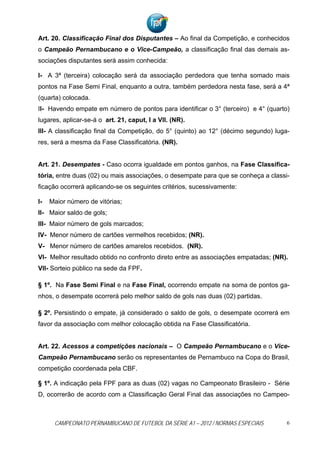 Art. 20. Classificação Final dos Disputantes – Ao final da Competição, e conhecidos
o Campeão Pernambucano e o Vice-Campeão, a classificação final das demais as-
sociações disputantes será assim conhecida:

I- A 3ª (terceira) colocação será da associação perdedora que tenha somado mais
pontos na Fase Semi Final, enquanto a outra, também perdedora nesta fase, será a 4ª
(quarta) colocada.
II- Havendo empate em número de pontos para identificar o 3° (terceiro) e 4° (quarto)
lugares, aplicar-se-á o art. 21, caput, I a VII. (NR).
III- A classificação final da Competição, do 5° (quinto) ao 12° (décimo segundo) luga-
res, será a mesma da Fase Classificatória. (NR).


Art. 21. Desempates - Caso ocorra igualdade em pontos ganhos, na Fase Classifica-
tória, entre duas (02) ou mais associações, o desempate para que se conheça a classi-
ficação ocorrerá aplicando-se os seguintes critérios, sucessivamente:

I-   Maior número de vitórias;
II- Maior saldo de gols;
III- Maior número de gols marcados;
IV- Menor número de cartões vermelhos recebidos; (NR).
V- Menor número de cartões amarelos recebidos. (NR).
VI- Melhor resultado obtido no confronto direto entre as associações empatadas; (NR).
VII- Sorteio público na sede da FPF.

§ 1º. Na Fase Semi Final e na Fase Final, ocorrendo empate na soma de pontos ga-
nhos, o desempate ocorrerá pelo melhor saldo de gols nas duas (02) partidas.

§ 2º. Persistindo o empate, já considerado o saldo de gols, o desempate ocorrerá em
favor da associação com melhor colocação obtida na Fase Classificatória.


Art. 22. Acessos a competições nacionais – O Campeão Pernambucano e o Vice-
Campeão Pernambucano serão os representantes de Pernambuco na Copa do Brasil,
competição coordenada pela CBF.

§ 1º. A indicação pela FPF para as duas (02) vagas no Campeonato Brasileiro - Série
D, ocorrerão de acordo com a Classificação Geral Final das associações no Campeo-



      CAMPEONATO PERNAMBUCANO DE FUTEBOL DA SÉRIE A1 – 2012 / NORMAS ESPECIAIS       6
 