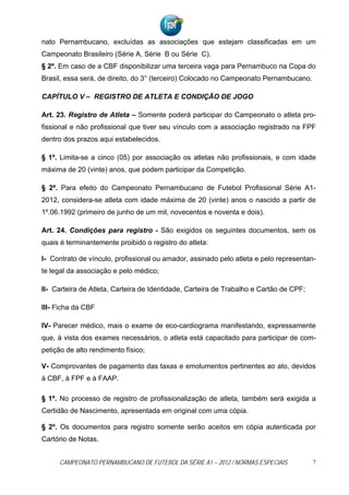 nato Pernambucano, excluídas as associações que estejam classificadas em um
Campeonato Brasileiro (Série A, Série B ou Série C).
§ 2º. Em caso de a CBF disponibilizar uma terceira vaga para Pernambuco na Copa do
Brasil, essa será, de direito, do 3° (terceiro) Colocado no Campeonato Pernambucano.

CAPÍTULO V – REGISTRO DE ATLETA E CONDIÇÃO DE JOGO

Art. 23. Registro de Atleta – Somente poderá participar do Campeonato o atleta pro-
fissional e não profissional que tiver seu vínculo com a associação registrado na FPF
dentro dos prazos aqui estabelecidos.

§ 1º. Limita-se a cinco (05) por associação os atletas não profissionais, e com idade
máxima de 20 (vinte) anos, que podem participar da Competição.

§ 2ª. Para efeito do Campeonato Pernambucano de Futebol Profissional Série A1-
2012, considera-se atleta com idade máxima de 20 (vinte) anos o nascido a partir de
1º.06.1992 (primeiro de junho de um mil, novecentos e noventa e dois).

Art. 24. Condições para registro - São exigidos os seguintes documentos, sem os
quais é terminantemente proibido o registro do atleta:

I- Contrato de vínculo, profissional ou amador, assinado pelo atleta e pelo representan-
te legal da associação e pelo médico;

II- Carteira de Atleta, Carteira de Identidade, Carteira de Trabalho e Cartão de CPF;

III- Ficha da CBF

IV- Parecer médico, mais o exame de eco-cardiograma manifestando, expressamente
que, à vista dos exames necessários, o atleta está capacitado para participar de com-
petição de alto rendimento físico;

V- Comprovantes de pagamento das taxas e emolumentos pertinentes ao ato, devidos
à CBF, à FPF e à FAAP.

§ 1º. No processo de registro de profissionalização de atleta, também será exigida a
Certidão de Nascimento, apresentada em original com uma cópia.

§ 2º. Os documentos para registro somente serão aceitos em cópia autenticada por
Cartório de Notas.


     CAMPEONATO PERNAMBUCANO DE FUTEBOL DA SÉRIE A1 – 2012 / NORMAS ESPECIAIS           7
 