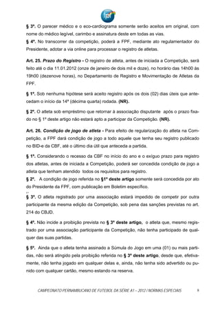 § 3º. O parecer médico e o eco-cardiograma somente serão aceitos em original, com
nome do médico legível, carimbo e assinatura deste em todas as vias.
§ 4º. No transcorrer da competição, poderá a FPF, mediante ato regulamentador do
Presidente, adotar a via online para processar o registro de atletas.

Art. 25. Prazo do Registro - O registro de atleta, antes de iniciada a Competição, será
feito até o dia 11.01.2012 (onze de janeiro de dois mil e doze), no horário das 14h00 às
19h00 (dezenove horas), no Departamento de Registro e Movimentação de Atletas da
FPF.

§ 1º. Sob nenhuma hipótese será aceito registro após os dois (02) dias úteis que ante-
cedam o início da 14ª (décima quarta) rodada. (NR).

§ 2º. O atleta sob empréstimo que retornar à associação disputante após o prazo fixa-
do no § 1º deste artigo não estará apto a participar da Competição. (NR).

Art. 26. Condição de jogo de atleta - Para efeito de regularização do atleta na Com-
petição, a FPF dará condição de jogo a todo aquele que tenha seu registro publicado
no BID-e da CBF, até o último dia útil que anteceda a partida.

§ 1º. Considerando o recesso da CBF no início do ano e o exíguo prazo para registro
dos atletas, antes de iniciada a Competição, poderá ser concedida condição de jogo a
atleta que tenham atendido todos os requisitos para registro.
§ 2º. A condição de jogo referida no §1º deste artigo somente será concedida por ato
do Presidente da FPF, com publicação em Boletim específico.
§ 3º


§ 3º. O atleta registrado por uma associação estará impedido de competir por outra
participante da mesma edição da Competição, sob pena das sanções previstas no art.
214 do CBJD.

§ 4º. Não incide a proibição prevista no § 3º deste artigo, o atleta que, mesmo regis-
trado por uma associação participante da Competição, não tenha participado de qual-
quer das suas partidas.

§ 5º. Ainda que o atleta tenha assinado a Súmula do Jogo em uma (01) ou mais parti-
das, não será atingido pela proibição referida no § 3º deste artigo, desde que, efetiva-
mente, não tenha jogado em qualquer delas e, ainda, não tenha sido advertido ou pu-
nido com qualquer cartão, mesmo estando na reserva.



       CAMPEONATO PERNAMBUCANO DE FUTEBOL DA SÉRIE A1 – 2012 / NORMAS ESPECIAIS        8
 