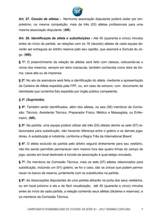 Art. 27. Cessão de atletas - Nenhuma associação disputante poderá ceder por em-
préstimo, na mesma competição, mais de três (03) atletas profissionais para uma
mesma associação disputante. (NR).

Art. 28. Identificação de atleta e substituições - Até 45 (quarenta e cinco) minutos
antes do início da partida, as relações com os 18 (dezoito) atletas de cada equipe de-
verão ser entregues ao árbitro reserva pelo seu capitão, que assinará a Súmula do Jo-
go. (NR).

§ 1º. O preenchimento da relação de atletas será feito com clareza, colocando-se o
nome dos mesmos, sempre em letra maiúscula, também conhecida como letra de for-
ma, caixa alta ou de imprensa.

§ 2º. No ato da assinatura será feita a identificação do atleta, mediante a apresentação
da Carteira de Atleta expedida pela FPF, ou, em caso de extravio, com documento de
identidade que contenha foto expedido por órgão público competente;

§ 3º. (Suprimido).

§ 4º. Também serão identificados, além dos atletas, os seis (06) membros da Comis-
são: Técnico, Assistente Técnico, Preparador Físico, Médico e Massagista, ou Enfer-
meiro. (NR).

§ 5º. Na partida, uma equipe poderá utilizar até três (03) atletas dentre os sete (07) re-
lacionados para substituição, não havendo diferença entre o goleiro e os demais joga-
dores. A substituição é indistinta, conforme a Regra Três da International Board

§ 6º. O atleta excluído da partida pelo árbitro seguirá diretamente para seu vestiário,
não lhe sendo permitido permanecer nem mesmo fora das quatro linhas do campo de
jogo, exceto em local destinado à torcida da associação à qual esteja vinculado.

§ 7º. Os membros da Comissão Técnica, mais os sete (07) atletas relacionados para
substituição, incluindo um (01) goleiro, se for o caso, são os únicos que podem perma-
necer no banco de reserva, juntamente com os substituídos na partida.

§ 8º. As Associações disputantes de uma partida afixarão na porta dos seus vestiários,
ou em local próximo a ela e de fácil visualização, até 45 (quarenta e cinco) minutos
antes do início de cada partida, a relação contendo seus atletas (titulares e reservas), e
os membros da Comissão Técnica.


     CAMPEONATO PERNAMBUCANO DE FUTEBOL DA SÉRIE A1 – 2012 / NORMAS ESPECIAIS            9
 