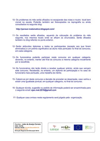 Escolas | João de Araújo Correia
COD: 152780
ESCOLA SEDE: Escola Secundária Dr.
João Araújo Correia
Direcção Regional de Educação Norte
10- Os problemas do mês serão afixados no escaparate das notas e noutro local bem
visível na escola. Poderão também ser fotocopiados na reprografia ou ainda
consultados no seguinte blog:
http://pensar-matematico.blogspot.com/
11- Os resultados serão afixados, aquando da colocação do problema do mês
seguinte, nos mesmos locais onde se afixam os enunciados. Serão afixados
também no blog referido no ponto anterior.
12- Serão atribuídos diplomas a todos os participantes (excepto aos que foram
eliminados) e um prémio significativo ao aluno mais pontuado no final do concurso,
em cada categoria.
13- Os funcionários poderão participar neste concurso em qualquer categoria,
devendo, no entanto, manter até final do concurso a mesma categoria inicialmente
por si escolhida.
14- Os funcionários não terão direito a receber qualquer prémio, ainda que vençam
este concurso. Receberão, no entanto, um diploma de participação e no caso do
funcionário mais pontuado, uma medalha de mérito.
15- Caberá ao júri deste concurso a decisão de proceder ao desempate, caso venha a
existir uma igualdade pontual, em qualquer categoria, no final do concurso.
16- Qualquer dúvida, sugestão ou pedido de informação poderá ser encaminhada para
o seguinte email: ejac.mat.2010@gmail.com
17- Qualquer caso omisso neste regulamento será julgado pela organização.
 
