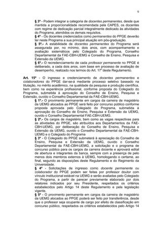 9

        § 3º - Podem integrar a categoria de docentes permanentes, desde que
        mantida a proporcionalidade recomendada pela CAPES, os docentes
        com regime de dedicação parcial integralmente dedicado às atividades
        do Programa, atendidos os demais requisitos.
        § 4º - Os docentes credenciados como permanentes do PPGE deverão
        ter neste Programa a sua principal atuação em pós-graduação.
        § 5º.- A estabilidade de docentes permanentes do Programa será
        assegurada por, no mínimo, dois anos, com acompanhamento e
        avaliação sistemáticos pelo Colegiado do Programa, Conselho
        Departamental da FAE-CBH-UEMG e Conselho de Ensino, Pesquisa e
        Extensão da UEMG.
        § 6º.- O recredenciamento de cada professor permanente no PPGE é
        deliberado, a cada dois anos, com base em processo de avaliação de
        desempenho, realizado nos termos do Art. 17o deste Regulamento.

Art. 15º - O ingresso e credenciamento de docentes permanentes e
colaboradores do PPGE dar-se-á mediante processo seletivo baseado na
titulação, no mérito acadêmico, na qualidade da pesquisa e produção científica,
bem como na experiência profissional, conforme proposta do Colegiado do
Programa, submetida à aprovação do Conselho de Ensino, Pesquisa e
Extensão, ouvido o Conselho Departamental da FAE-CBH-UEMG.
         § 1º.- O provimento permanente em cargos da carreira de magistério
         da UEMG alocados ao PPGE será feito por concurso público conforme
         proposta aprovada pelo Colegiado do Programa, submetida à
         aprovação do Conselho de Ensino, Pesquisa e Extensão da UEMG,
         ouvido o Conselho Departamental FAE-CBH-UEMG.
         § 2º.- Os cargos de magistério, bem como as vagas respectivas para
         as atividades do PPGE, são atribuídos aos Departamentos da FAE-
         CBH-UEMG, por deliberação do Conselho de Ensino, Pesquisa e
         Extensão da UEMG, ouvido o Conselho Departamental da FAE-CBH-
         UEMG e o Colegiado do Programa
         § 3º - O Colegiado do PPGE submeterá à apreciação do Conselho de
         Ensino, Pesquisa e Extensão da UEMG, ouvido o Conselho
         Departamental da FAE-CBH-UEMG, a solicitação e o programa de
         concurso público para os cargos da carreira docente e aprovará edital
         de abertura e integrantes da banca, sempre com a presença de pelo
         menos dois membros externos à UEMG, homologando o certame, ao
         final, segundo as disposições deste Regulamento e do Regimento da
         Universidade.
         § 4º - Solicitações de ingresso como docente permanente ou
         colaborador do PPGE podem ser feitas por professor doutor com
         vínculo institucional estável na UEMG e serão avaliadas pelo Colegiado
         do Programa, a partir de parecer previamente elaborado por dois
         relatores indicados por seu Presidente, respeitados os critérios
         estabelecidos pelo Artigo 14 deste Regulamento e pela legislação
         vigente.
         § 5º - O provimento permanente em cargos da carreira de magistério
         da UEMG alocados ao PPGE poderá ser feito por transferência, desde
         que o professor seja ocupante de cargo por efeito de classificação em
         concurso público, respeitados os critérios estabelecidos pelo Artigo 14
 