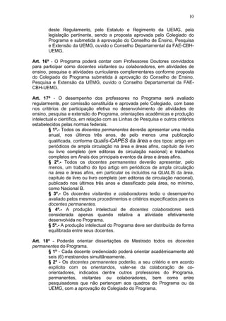 10

        deste Regulamento, pelo Estatuto e Regimento da UEMG, pela
        legislação pertinente, sendo a proposta aprovada pelo Colegiado do
        Programa e submetida à aprovação do Conselho de Ensino, Pesquisa
        e Extensão da UEMG, ouvido o Conselho Departamental da FAE-CBH-
        UEMG.

Art. 16º - O Programa poderá contar com Professores Doutores convidados
para participar como docentes visitantes ou colaboradores, em atividades de
ensino, pesquisa e atividades curriculares complementares conforme proposta
do Colegiado do Programa submetida à aprovação do Conselho de Ensino,
Pesquisa e Extensão da UEMG, ouvido o Conselho Departamental da FAE-
CBH-UEMG.

Art. 17º - O desempenho dos professores no Programa será avaliado
regularmente, por comissão constituída e aprovada pelo Colegiado, com base
nos critérios de participação efetiva no desenvolvimento de atividades de
ensino, pesquisa e extensão do Programa, orientações acadêmicas e produção
intelectual e científica, em relação com as Linhas de Pesquisa e outros critérios
estabelecidos pelas normas federais.
         § 1º.- Todos os docentes permanentes deverão apresentar uma média
         anual, nos últimos três anos, de pelo menos uma publicação
         qualificada, conforme Qualis-CAPES da área e dos tipos: artigo em
         periódicos de ampla circulação na área e áreas afins, capítulo de livro
         ou livro completo (em editoras de circulação nacional) e trabalhos
         completos em Anais dos principais eventos da área e áreas afins.
         § 2º.- Todos os docentes permanentes deverão apresentar, pelo
         menos, um trabalho do tipo artigo em periódicos de ampla circulação
         na área e áreas afins, em particular os incluídos na QUALIS da área,
         capítulo de livro ou livro completo (em editoras de circulação nacional),
         publicado nos últimos três anos e classificado pela área, no mínimo,
         como Nacional B.
         § 3º.- Os docentes visitantes e colaboradores terão o desempenho
         avaliado pelos mesmos procedimentos e critérios especificados para os
         docentes permanentes.
         § 4º.- A produção intelectual de docentes colaboradores será
         considerada apenas quando relativa a atividade efetivamente
         desenvolvida no Programa.
         § 5º.- A produção intelectual do Programa deve ser distribuída de forma
         equilibrada entre seus docentes.

Art. 18º - Poderão orientar dissertações de Mestrado todos os docentes
permanentes do Programa.
       § 1º - Cada docente credenciado poderá orientar acadêmicamente até
       seis (6) mestrandos simultâneamente.
       § 2º - Os docentes permanentes poderão, a seu critério e em acordo
       explícito com os orientandos, valer-se da colaboração de co-
       orientadores, indicados dentre outros professores do Programa,
       permanentes, visitantes ou colaboradores, bem como entre
       pesquisadores que não pertençam aos quadros do Programa ou da
       UEMG, com a aprovação do Colegiado do Programa.
 