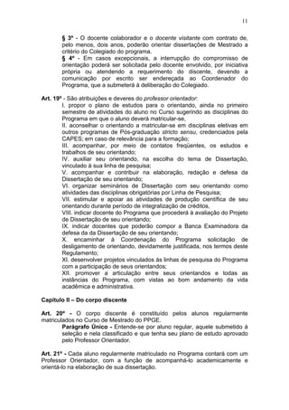 11

       § 3º - O docente colaborador e o docente visitante com contrato de,
       pelo menos, dois anos, poderão orientar dissertações de Mestrado a
       critério do Colegiado do programa.
       § 4º - Em casos excepcionais, a interrupção do compromisso de
       orientação poderá ser solicitada pelo docente envolvido, por iniciativa
       própria ou atendendo a requerimento do discente, devendo a
       comunicação por escrito ser endereçada ao Coordenador do
       Programa, que a submeterá à deliberação do Colegiado.

Art. 19º - São atribuições e deveres do professor orientador:
        I. propor o plano de estudos para o orientando, ainda no primeiro
        semestre de atividades do aluno no Curso sugerindo as disciplinas do
        Programa em que o aluno deverá matricular-se,
        II. aconselhar o orientando a matricular-se em disciplinas eletivas em
        outros programas de Pós-graduação stricto sensu, credenciados pela
        CAPES; em caso de relevância para a formação;
        III. acompanhar, por meio de contatos freqüentes, os estudos e
        trabalhos de seu orientando;
        IV. auxiliar seu orientando, na escolha do tema de Dissertação,
        vinculado à sua linha de pesquisa;
        V. acompanhar e contribuir na elaboração, redação e defesa da
        Dissertação de seu orientando;
        VI. organizar seminários de Dissertação com seu orientando como
        atividades das disciplinas obrigatórias por Linha de Pesquisa;
        VII. estimular e apoiar as atividades de produção científica de seu
        orientando durante período de integralização de créditos,
        VIII. indicar docente do Programa que procederá à avaliação do Projeto
        de Dissertação de seu orientando;
        IX. indicar docentes que poderão compor a Banca Examinadora da
        defesa da da Dissertação de seu orientando;
        X. encaminhar à Coordenação do Programa solicitação de
        desligamento de orientando, devidamente justificada, nos termos deste
        Regulamento;
        XI. desenvolver projetos vinculados às linhas de pesquisa do Programa
        com a participação de seus orientandos;
        XII. promover a articulação entre seus orientandos e todas as
        instâncias do Programa, com vistas ao bom andamento da vida
        acadêmica e administrativa.

Capítulo II – Do corpo discente

Art. 20º - O corpo discente é constituído pelos alunos regularmente
matriculados no Curso de Mestrado do PPGE.
        Parágrafo Único - Entende-se por aluno regular, aquele submetido à
        seleção e nela classificado e que tenha seu plano de estudo aprovado
        pelo Professor Orientador.

Art. 21º - Cada aluno regularmente matriculado no Programa contará com um
Professor Orientador, com a função de acompanhá-lo academicamente e
orientá-lo na elaboração de sua dissertação.
 