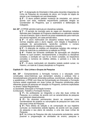 12

        § 1º - A designação do Orientador é feita pelos docentes integrantes da
        Linha de Pesquisa de vinculação do aluno, em função do objeto de
        estudo a ser investigado em sua dissertação.
        § 2º - O aluno poderá pleitear mudança de orientador, em comum
        acordo com esse, mediante requerimento justificado dirigido ao
        Coordenador do Programa, que a submeterá à deliberação do
        Colegiado.

Art. 22º - O PPGE admitirá matrícula em disciplinas isoladas.
        § 1º - O período de inscrição para as vagas em disciplinas isoladas
        definidas pelo Colegiado do Programa obedecerá ao calendário escolar
        e far-se-á sempre, após o término do prazo estabelecido para matrícula
        dos alunos regulares, em cada período letivo.
        § 2º - O aluno matriculado em disciplina isolada ficará sujeito ás
        normas exigidas para o aluno regular, com relação á freqüência e
        avaliação do aproveitamento, sendo-lhe conferido o número
        correspondente de créditos e o respectivo conceito.
        § 3º - A obtenção de créditos em disciplinas isoladas não outorga o
        direito de matrícula ou preferência na seleção ao PPGE.
        § 4º - Poderá ser fornecido certificado de aprovação em disciplina
        isolada no qual constem, necessariamente, a disciplina ou disciplinas
        cursadas, a condição em que foi ou foram cursadas, os respectivos
        conceitos e números de créditos obtidos, o período e a nota de
        aprovação.
        § 5º - O aluno matriculado em disciplina isolada poderá cursar, no
        máximo, um total de 2 (duas) disciplinas no Programa.

Capítulo IV – Das Linhas e Grupos de Pesquisa

Art. 23º - Compreendendo a formação humana e a educação como
construções sócio-históricas que demandam estudos e práticas inter e
transdisciplinares articulando dimensões políticas, econômicas, culturais, éticas
e epistêmicas, o PPGE com Área de Concentração em Educação e Formação
Humana estará organizado em duas Linhas de Pesquisa constituídas pelos
diferentes grupos de pesquisa em atuação no Programa, conforme explicitadas
no Anexo I deste Regulamento:
a) Sociedade, Educação e Formação humana
b) Educação, Trabalho e Formação Humana,
        § 1º.- Os professores se integrarão a uma das duas Linhas de
        Pesquisa, ou a ambas, de acordo com as características da pesquisa
        que estiverem desenvolvendo.
        § 2º.- Os docentes permanentes devem se empenhar como
        coordenadores de projetos ou sub-projetos de pesquisa em cada uma
        das duas Linhas de Pesquisa.
        § 3º.- Para efeitos de seleção e de composição de sua trajetória
        curricular, os mestrandos estarão ligados, de acordo com seu projeto
        de pesquisa e seu plano de estudos, a uma das duas Linhas de
        Pesquisa.
        § 4º. As Linhas de Pesquisa não são mutuamente excludentes, sendo
        possível a programação de atividades de ensino, pesquisa e
 