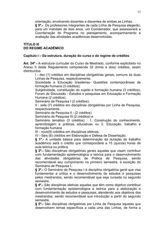 13

        orientação, envolvendo docentes e discentes de ambas as Linhas.
        § 5º.- Os professores integrantes de cada Linha de Pesquisa elegerão,
        para um mandato de dois anos, um Coordenador, que assessorará a
        Coordenação do Programa no planejamento, acompanhamento e
        avaliação das atividades acadêmicas desenvolvidas.

TÍTULO III
DO REGIME ACADÊMICO

Capítulo I – Da estrutura, duração do curso e do regime de créditos

Art. 24º - A estrutura curricular do Curso de Mestrado, conforme explicitado no
Anexo II deste Regulamento compreende 32 (trinta e dois) créditos, assim
distribuídos:
         I - dez (1) créditos em disciplinas obrigatórias gerais, comuns às duas
         Linhas de Pesquisa, respectivamente,
         Sociedade e Educação brasileiras- Questões contemporâneas de
         formação humana (3 créditos);
         Subjetividade, constituição do sujeito e formação humana (3 créditos);
         Forum de Discussão - Estudos e pesquisas em Educação e Formação
         Humana (2 créditos);
         Seminário de Pesquisa I (2 créditos);
         II - sete (7) créditos em disciplinas obrigatórias por Linha de Pesquisa,
         respectivamente ,
         Seminário de Pesquisa II - (2 créditos)
         Seminário de Pesquisa III (2 créditos) e
         Seminário temático (3 créditos) : 1. Construção do conhecimento,
         aprendizagem e práticas educativas ou 2. Educação, trabalho e
         formação humana
         III - nove(9) créditos em disciplinas eletivas;
         IV - Seis (6) créditos em Elaboração e Defesa de Dissertação.
         § 1º.- A unidade básica para determinação da duração do trabalho
         acadêmico será o crédito que corresponderá a 15 (quinze) horas de
         aula teórica ou prática.
         § 2º.- São disciplinas obrigatórias gerais aquelas que visam contribuir
         com fundamentação epistemológica e teórica para o desenvolvimento
         das atividades obrigatórias de Prática de Pesquisa, sendo
         recomendável seu cumprimento no primeiro semestre, à exceção do
         Seminário de Pesquisa I.
         § 3º.- O Seminário de Pesquisa I é disciplina obrigatória geral que visa
         fundamentar a crítica e o desenvolvimento de estudos e pesquisas
         pelos mestrandos, sendo recomendável que seja cursada no segundo
         semestre.
         § 4º.- São disciplinas eletivas aquelas que têm como objetivo contribuir
         com fundamentação epistemológica e teórica para a elaboração e
         desenvolvimento de estudos e pesquisas, atendendo aos objetivos dos
         mestrandos, sendo recomendável sua introdução a partir do segundo
         semestre.
         § 5º.- São disciplinas obrigatórias por Linha de Pesquisa aquelas que
         desenvolvem temas específicos a cada uma das Linhas, de forma a
 