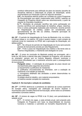 14

        contribuir efetivamente para definição de plano de estudos (escolha de
        disciplinas eletivas) e elaboração do projeto de dissertação, sendo
        recomendável sua introdução a partir do segundo semestre.
        § 6º.- As disciplinas eletivas podem ser cursadas em outros Programas
        de Pós-graduação que sejam credenciados pela CAPES, cabendo ao
        Colegiado do Programa decidir sobre seu reconhecimento, a partir de
        parecer do Orientador Acadêmico.
        § 7º.- Atividades de produção científica tais como participação em
        eventos científicos com apresentação de trabalhos, artigos, resenhas,
        livros e outras publicações realizadas pelo mestrando, durante período
        de integralização de créditos, podem ser consideradas para
        aproveitamento de até três (3) créditos, mediante aprovação do
        Colegiado do Programa.

Art. 25º - O período de integralização do Curso de Mestrado é de, no mínimo,
12 (doze) meses e, no máximo, 24 (vinte e quatro) meses, e será contado da
matrícula inicial do mestrando no PPGE até a aprovação da Dissertação, em
defesa pública.
        § 1º. - No cômputo do período de integralização do Curso será excluído
        período de trancamento previsto por este Regulamento.
        § 2º. - Findo o prazo de integralização dos créditos e não tendo sido os
        mesmos integralizados, o mestrando será desligado do curso.

Art. 26º - O prazo de conclusão do Mestrado poderá ser prorrogado, até o
limite de 180 (cento e oitenta) dias pelo Colegiado do Programa, com anuência
do orientador, sempre que os motivos alegados indiquem eventuais e
incontornáveis dificuldades que o mestrando encontre para o prosseguimento
de sua pesquisa.
         Parágrafo único - A solicitação de prorrogação de prazo deverá ser
         acompanhada pelos seguintes documentos:
         a) requerimento e justificativa do mestrando;
         b) justificativa circunstanciada do Orientador, com a avaliação do
         mestrando e do trabalho já realizado;
         c) cronograma detalhado das atividades a serem desenvolvidas no
         prazo solicitado;
         d) estágio atual do trabalho, com material comprobatório;
         e) histórico escolar completo do mestrando.

Capítulo II– Da inscrição e seleção de candidatos

Art. 27º - O PPGE destina-se a portadores de diplomas de cursos superiores
de duração plena, outorgados por Instituição de Ensino Superior e
reconhecidos pelo Conselho Nacional de Educação, sendo todos os candidatos
submetidos a processo seletivo.

Art. 28º - O número de vagas no PPGE é de 10 (dez), com periodicidade de
seleção anual.
        § 1º. - O número de vagas, a cada entrada anual, será proposto pelo
        Colegiado do Programa com base na disponibilidade de recursos
        humanos e materiais e submetido ao Conselho Departamental da
 