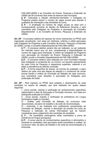 15

       FAE-CBH-UEMG e ao Conselho de Ensino, Pesquisa e Extensão da
       UEMG até 90 (noventa) dias antes da abertura das inscrições.
       § 2º. -Calculada a relação orientando-orientador, o Colegiado do
       Programa poderá reduzir o número de vagas anuais para atender à
       qualidade de orientação e das atividades do curso.
       § 3º. - A ampliação do número de vagas anuais se dará com o
       correspondente aumento do Núcleo de Referência Docente e será
       submetida pelo Colegiado do Programa à aprovação do Conselho
       Departamental e ao Conselho de Ensino, Pesquisa e Extensão da
       UEMG.

Art. 29º - O processo seletivo de ingresso de novos mestrandos no PPGE será
organizado anualmente, com base em diretrizes, critérios e edital aprovados
pelo Colegiado do Programa e pelo Conselho de Ensino, Pesquisa e Extensão
da UEMG, ouvido o Conselho Departamental da FAE-CBH-UEMG.
        § 1º. - O processo seletivo poderá não ser realizado, ou ser realizado
        em intervalo menor que um ano, considerando a disponibilidade do
        número de vagas para orientação, a critério do Colegiado do Programa
        com aprovação do Conselho de Ensino, Pesquisa e Extensão da
        UEMG, ouvido o Conselho Departamental da FAE-CBH-UEMG.
        § 2º. - O processo seletivo será realizado por uma Comissão indicada
        pelo Colegiado e constituída de, no mínimo, um docente representante
        de cada Linha de Pesquisa e respectivos suplentes, cabendo a um
        deles a presidência da referida comissão.
        § 3º. - A forma específica de exame, as normas de avaliação, o peso
        relativo de cada uma das etapas da seleção e o acréscimo de outras
        provas ficarão a critério da Comissão de Seleção de cada concurso,
        que submeterá suas decisões à aprovação do Colegiado para
        publicação de Edital.

Art. 30º - Para ingresso no PPGE será avaliado o desempenho de cada
candidato no exame de seleção, que será realizado em quatro etapas
seguintes:
        I - prova escrita, visando à verificação de conhecimentos específicos
        relacionados à área de Educação e Formação Humana, com base em
        bibliografia publicada em Edital,
        II - prova escrita, visando à verificação de proficiência em Língua
        Estrangeira (inglês ou francês);
        III - análise, pela Comissão de Seleção, do curriculum vitae
        documentado, de plano de trabalho e de carta de recomendação;
        IV - entrevista, a ser realizada com professores componentes da
        Comissão de Seleção, visando à discussão da escolha da Linha de
        Pesquisa e obtenção de outras informações que se fizerem
        necessárias para o julgamento das condições do candidato.
        § 1º. - Os candidatos estrangeiros serão submetidos a prova de
        suficiência em língua portuguesa.
        § 2º. - A prova escrita de conhecimentos específicos é eliminatória e
        somente os candidatos nela aprovados serão submetidos à análise, do
        curriculum vitae, de plano de trabalho e de carta de recomendação e à
        entrevista.
 