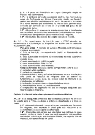 16

        § 3º. - A prova de Proficiência em Língua Estrangeira (inglês ou
        francês) não é eliminatória.
        § 4º. - O candidato aprovado no processo seletivo, mas reprovado na
        prova de Proficiência em Língua Estrangeira (inglês ou francês),
        poderá ser admitido condicionalmente, sendo lhe permitido submeter-
        se a novos exames que acontecerão no final de cada período letivo,
        devendo ser aprovado até o final do 3º período sob pena de ser
        desligado do curso.
        § 5º. - O resultado do processo de seleção apresentará a classificação
        dos candidatos, de acordo com o número de pontos obtidos nas etapas
        do concurso e será publicado pela Coordenação do Programa.
        § 6º. -Do resultado do processo de seleção não caberá recurso.

Art. 31º - Os requerimentos de inscrição para o PPGE deverão ser
encaminhados à Coordenação do Programa, de acordo com o calendário
divulgado em Edital.
        Parágrafo único - A inscrição ao Curso de Mestrado, será formalizada
        mediante a entrega de:
        a) ficha de inscrição com requerimento dirigido ao Coordenador do
        Programa,
        b) cópia autenticada do diploma ou do certificado de curso superior de
        duração plena,
        c) cópia autenticada do histórico escolar,
        d) cópia autenticada do RG e do CIC,
        e) cópia autenticada do título de eleitor,
        f) cópia autenticada de quitação com o serviço militar, se for o caso;
        g) curriculum vitae atualizado,
        h) carta de recomendação
        i) plano de trabalho, com justificativa do interesse em sua vinculação a
        uma Linha de Pesquisa do Programa além de esboço da
        fundamentação teórica eleita, da revisão inicial da literatura e da
        metodologia a ser utilizada;
        j) declaração de compromisso e disponibilidade de tempo
        k) duas fotografias atuais 3x4, de data recente;
        l) comprovante de pagamento de taxa de inscrição estipulada pela
        Coordenação do Programa.

Capítulo III – Da matrícula e inscrição em atividades acadêmicas

Art. 32º - Será assegurada a matrícula dos candidatos aprovados no processo
de seleção para o PPGE, obedecida a ordem de classificação e o limite de
vagas.
        § 1º. - Os candidatos serão convocados para matrícula pela Secretaria
        do Programa, que informará o prazo para sua realização e os
        documentos necessários para sua efetivação.
        § 2º. - O candidato selecionado que não efetuar sua matrícula no prazo
        previsto perderá o direito à vaga, que será preenchida pelo candidato
        que obtiver classificação imediatamente inferior, na segunda fase de
        matrícula, que será definida em Edital.
 