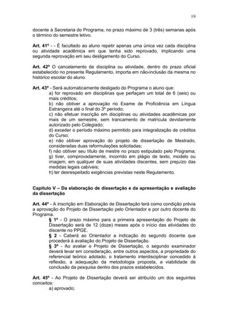 19

docente à Secretaria do Programa, no prazo máximo de 3 (três) semanas após
o término do semestre letivo.

Art. 41º - - É facultado ao aluno repetir apenas uma única vez cada disciplina
ou atividade acadêmica em que tenha sido reprovado, implicando uma
segunda reprovação em seu desligamento do Curso.

Art. 42º O cancelamento de disciplina ou atividade, dentro do prazo oficial
estabelecido no presente Regulamento, importa em não-inclusão da mesma no
histórico escolar do aluno.

Art. 43º - Será automaticamente desligado do Programa o aluno que:
        a) for reprovado em disciplinas que perfaçam um total de 6 (seis) ou
        mais créditos;
        b) não obtiver a aprovação no Exame de Proficiência em Língua
        Estrangeira até o final do 3º período;
        c) não efetuar inscrição em disciplinas ou atividades acadêmicas por
        mais de um semestre, sem trancamento de matrícula devidamente
        autorizado pelo Colegiado;
        d) exceder o período máximo permitido para integralização de créditos
        do Curso;
        e) não obtiver aprovação do projeto de dissertação de Mestrado,
        consideradas duas reformulações solicitadas;
        f) não obtiver seu título de mestre no prazo estipulado pelo Programa;
        g) tiver, comprovadamente, incorrido em plágio de texto, modelo ou
        imagem, em qualquer de suas atividades discentes, sem prejuízo das
        medidas legais cabíveis;
        h) ter desrespeitado exigências previstas neste Regulamento.


Capítulo V – Da elaboração de dissertação e da apresentação e avaliação
da dissertação

Art. 44º - A inscrição em Elaboração de Dissertação terá como condição prévia
a aprovação do Projeto de Dissertação pelo Orientador e por outro docente do
Programa.
        § 1º - O prazo máximo para a primeira apresentação do Projeto de
        Dissertação será de 12 (doze) meses após o início das atividades do
        discente no PPGE.
        § 2 - Caberá ao Orientador a indicação do segundo docente que
        procederá à avaliação do Projeto de Dissertação.
        § 3º - Ao avaliar o Projeto de Dissertação, o segundo examinador
        deverá levar em consideração, entre outros aspectos, a propriedade do
        referencial teórico adotado, o tratamento interdisciplinar concedido à
        reflexão, a adequação da metodologia proposta, a viabilidade de
        conclusão da pesquisa dentro dos prazos estabelecidos.

Art. 45º - Ao Projeto de Dissertação deverá ser atribuído um dos seguintes
conceitos:
        a) aprovado;
 