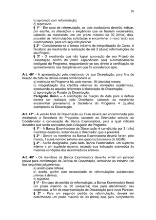 20

       b) aprovado com reformulação;
       c) reprovado.
       § 1º - Em caso de reformulação, os dois avaliadores deverão indicar,
       por escrito, as alterações e exigências que se fizerem necessárias,
       cabendo ao mestrando, em um prazo máximo de 30 (trinta) dias,
       proceder às reformulações solicitadas e encaminhar o novo texto aos
       examinadores, para um segundo parecer.
       § 2º - Considerando-se o tempo máximo de integralização do Curso, é
       facultado ao mestrando a realização de até 2 (duas) reformulações de
       seu Projeto.
       § 3º - O mestrando que não lograr aprovação de seu Projeto de
       Dissertação dentro do prazo especificado será automaticamente
       desligado do Programa, resguardando-se seu direito à certificação de
       aproveitamento nas disciplinas em que foi considerado apto.

Art. 46º - A apresentação pelo mestrando de sua Dissertação, para fins de
fixação da data de defesa estará condicionada a:
        a) matrícula no Programa há, pelo menos, 18 (dezoito) meses;
        b) integralização dos créditos relativos às atividades acadêmicas,
        excetuando-se aqueles referentes à elaboração de Dissertação;
        c) aprovação do Projeto de Dissertação.
        Parágrafo Único – A solicitação de fixação de data para a defesa
        deverá ser realizada pelo Orientador, cabendo ao mestrando
        encaminhar previamente à Secretaria do Programa 4 (quatro)
        exemplares da Dissertação.

Art. 47º - A versão final da Dissertação ou Tese deverá ser encaminhada pelo
mestrando à Secretaria do Programa, cabendo ao Orientador solicitar ao
Coordenador a convocação de Banca Examinadora, para a qual indicará
docentes que serão aprovados pelo Colegiado do Programa.
        § 1º - A Banca Examinadora da Dissertação é constituída por 3 (três)
        membros doutores, incluindo-se o Orientador, que a presidirá.
        § 2º - Dentre os membros da Banca Examinadora deverá haver, pelo
        menos, 1 (um) membro externo aos quadros funcionais da UEMG.
        § 3º - Serão designados, para cada Banca Examinadora, um suplente
        interno e um suplente externo, estando sua indicação submetida às
        mesmas condições dos examinadores efetivos.

Art. 48º - Os membros da Banca Examinadora deverão emitir um parecer
prévio para confirmação da Defesa de Dissertação, atribuindo ao trabalho um
dos seguintes julgamentos:
        a) aceito para defesa;
        b) aceito, porém com necessidade de reformulações substanciais
        prévias à defesa;
        c) rejeitado.
        § 1º - Em caso de pedido de reformulação, a Banca Examinadora fixará
        um prazo máximo de 60 (sessenta) dias para atendimento das
        exigências, a fim de reapresentação da Dissertação para novo Parecer.
        § 2º - Para um segundo pedido de reformulação, deverá ser
        determinado um prazo máximo de 30 (trinta) dias para cumprimento
 