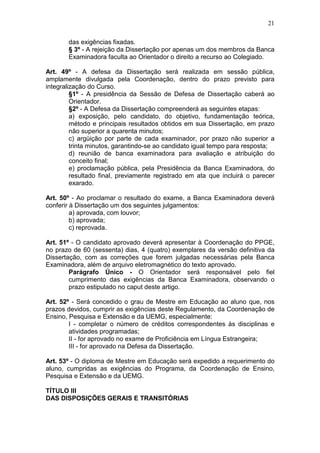 21

       das exigências fixadas.
       § 3º - A rejeição da Dissertação por apenas um dos membros da Banca
       Examinadora faculta ao Orientador o direito a recurso ao Colegiado.

Art. 49º - A defesa da Dissertação será realizada em sessão pública,
amplamente divulgada pela Coordenação, dentro do prazo previsto para
integralização do Curso.
         §1º - A presidência da Sessão de Defesa de Dissertação caberá ao
         Orientador.
         §2º - A Defesa da Dissertação compreenderá as seguintes etapas:
         a) exposição, pelo candidato, do objetivo, fundamentação teórica,
         método e principais resultados obtidos em sua Dissertação, em prazo
         não superior a quarenta minutos;
         c) argüição por parte de cada examinador, por prazo não superior a
         trinta minutos, garantindo-se ao candidato igual tempo para resposta;
         d) reunião de banca examinadora para avaliação e atribuição do
         conceito final;
         e) proclamação pública, pela Presidência da Banca Examinadora, do
         resultado final, previamente registrado em ata que incluirá o parecer
         exarado.

Art. 50º - Ao proclamar o resultado do exame, a Banca Examinadora deverá
conferir à Dissertação um dos seguintes julgamentos:
         a) aprovada, com louvor;
         b) aprovada;
         c) reprovada.

Art. 51º - O candidato aprovado deverá apresentar à Coordenação do PPGE,
no prazo de 60 (sessenta) dias, 4 (quatro) exemplares da versão definitiva da
Dissertação, com as correções que forem julgadas necessárias pela Banca
Examinadora, além de arquivo eletromagnético do texto aprovado.
        Parágrafo Único - O Orientador será responsável pelo fiel
        cumprimento das exigências da Banca Examinadora, observando o
        prazo estipulado no caput deste artigo.

Art. 52º - Será concedido o grau de Mestre em Educação ao aluno que, nos
prazos devidos, cumprir as exigências deste Regulamento, da Coordenação de
Ensino, Pesquisa e Extensão e da UEMG, especialmente:
        I - completar o número de créditos correspondentes às disciplinas e
        atividades programadas;
        II - for aprovado no exame de Proficiência em Língua Estrangeira;
        III - for aprovado na Defesa da Dissertação.

Art. 53º - O diploma de Mestre em Educação será expedido a requerimento do
aluno, cumpridas as exigências do Programa, da Coordenação de Ensino,
Pesquisa e Extensão e da UEMG.

TÍTULO III
DAS DISPOSIÇÕES GERAIS E TRANSITÓRIAS
 