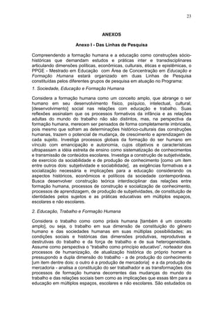 23



                                  ANEXOS

                     Anexo I - Das Linhas de Pesquisa

Compreendendo a formação humana e a educação como construções sócio-
históricas que demandam estudos e práticas inter e transdisciplinares
articulando dimensões políticas, econômicas, culturais, éticas e epistêmicas, o
PPGE - Mestrado em Educação com Área de Concentração em Educação e
Formação Humana estará organizado em duas Linhas de Pesquisa
constituídas pelos diferentes grupos de pesquisa em atuação no Programa:
1. Sociedade, Educação e Formação Humana

Considera a formação humana como um conceito amplo, que abrange o ser
humano em seu desenvolvimento físico, psíquico, intelectual, cultural,
[desenvolvimento] social nas relações com educação e trabalho. Suas
reflexões assinalam que os processos formativos da infância e as relações
adultas do mundo do trabalho não são distintos, mas, na perspectiva da
formação humana, merecem ser pensados de forma completamente imbricada,
pois mesmo que sofram as determinações histórico-culturais das construções
humanas, trazem o potencial de mudança, de crescimento e aprendizagem de
cada sujeito. Investiga processos globais da formação do ser humano em
vínculo com emancipação e autonomia, cujos objetivos e características
ultrapassam a idéia estreita de ensino como sistematização de conhecimentos
e transmissão de conteúdos escolares. Investiga a construção de subjetividade,
de exercício da sociabilidade e de produção de conhecimento [como um item
entre outros dois: subjetividade e sociabilidade], as exigências formativas e a
socialização necessária e implicações para a educação considerando os
aspectos históricos, econômicos e políticos da sociedade contemporânea.
Busca desenvolver construção teórica interdisciplinar das relações entre
formação humana, processos de construção e socialização de conhecimento,
processos de aprendizagem, de produção de subjetividades, de constituição de
identidades pelos sujeitos e as práticas educativas em múltiplos espaços,
escolares e não escolares.

2. Educação, Trabalho e Formação Humana

Considera o trabalho como como práxis humana [também é um conceito
amplo], ou seja, o trabalho em sua dimensão de constituição do gênero
humano e das sociedades humanas em suas múltiplas possibilidades; as
condições sociais e históricas das dimensões produtivas, reprodutivas e
destrutivas do trabalho e da força de trabalho e de sua heterogeneidade.
Assume como perspectiva o “trabalho como princípio educativo”, norteador dos
processos de humanização, de atualização histórica do próprio homem e
pressupondo a dupla dimensão do trabalho - a de produção do conhecimento
[um item dentre dois: o outro é a produção de mercadoria] e a da produção de
mercadoria - analisa a constituição do ser trabalhador e as transformações dos
processos de formação humana decorrentes das mudanças do mundo do
trabalho e das relações sociais bem como as implicações que essas têm para a
educação em múltiplos espaços, escolares e não escolares. São estudados os
 