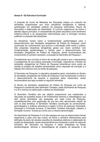 25



Anexo II - Da Estrutura Curricular


A proposta do Curso de Mestrado em Educação integra um conjunto de
atividades programadas que inclui disciplinas obrigatórias e eletivas,
participação em atividades práticas de pesquisa (seminários, fóruns de
discussão) e elaboração de dissertação. O currículo organiza-se de forma a
atender alguns princípios. A compreensão da práxis educativa como fenômeno
histórico-cultural e as perspectivas democráticas para a formação humana
justificam a proposta das disciplinas.

As disciplinas iniciais visam à fundamentação epistemológica para o
desenvolvimento das atividades obrigatórias de Prática de Pesquisa, como
construção de conhecimento que procura a articulação entre teoria e prática.
São propostas disciplinas obrigatórias gerais que visam contribuir com
fundamentação epistemológica e teórica para o desenvolvimento das
atividades obrigatórias de Prática de Pesquisa, sendo recomendável seu
cumprimento no primeiro semestre, à exceção do Seminário de Pesquisa I.

Considerando que currículo é forma de construção social e que o educando(a)
é protagonista de sua própria educação e formação, organiza-se o Núcleo de
atividades obrigatórias de Prática de Pesquisa tomando-se como ponto de
partida os projetos de trabalho apresentados como requisitos de inscrição e a
relação dos mesmos com as linhas de pesquisa.

O Seminário de Pesquisa I é disciplina obrigatória geral, introdutória ao Núcleo
de atividades obrigatórias de Prática de Pesquisa e visa fundamentar a crítica e
o desenvolvimento de estudos e pesquisas pelos mestrandos, sendo
recomendável que seja cursada no segundo semestre.

O Núcleo de atividades obrigatórias de Prática de Pesquisa por Linha de
Pesquisa é constituído pelo Seminário Temático, pelos Seminários de Pesquisa
II e III e culmina na elaboração e defesa de Dissertação.

O Seminário Temático tem por objetivo proporcionar aos mestrandos a
discussão de questões atuais e de fundamentos teóricos e metodológicos que
vêm sendo abordados nas pesquisas em cada Linha de Pesquisa,
possibilitando-lhes uma exploração do que tem sido denominado estado da
arte na área temática. O Seminário Temático Construção do conhecimento,
aprendizagem e práticas educativas é ligado à linha de pesquisa Sociedade,
Educação e Formação humana. O Seminário Temático Educação, trabalho e
formação humana vincula-se à linha com a mesma denominação.

Os Seminários de Pesquisa II e III são espaços em que se desenvolvem temas
específicos a cada uma das Linhas, de forma a contribuir efetivamente para
definição de plano de estudos (escolha de disciplinas eletivas) e elaboração do
projeto de dissertação, sendo recomendável sua introdução a partir do segundo
semestre. No Seminário de Pesquisa II serão analisadas as bases
epistemológicas, teóricas e metodológicas de projetos de pesquisa e de
 