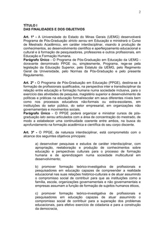 2



TÍTULO I
DAS FINALIDADES E DOS OBJETIVOS

Art. 1º - A Universidade do Estado do Minas Gerais (UEMG) desenvolverá
Programa de Pós-Graduação stricto sensu em Educação e ministrará o Curso
de Mestrado Acadêmico, em caráter interdisciplinar, visando à produção de
conhecimentos, ao desenvolvimento científico e aperfeiçoamento educacional e
cultural e à formação de pesquisadores, professores e outros profissionais, em
Educação e Formação Humana.
Parágrafo Único - O Programa de Pós-Graduação em Educação da UEMG -
doravante denominado PPGE ou, simplesmente, Programa, rege-se pela
legislação da Educação Superior, pelo Estatuto da UEMG, pelo Regimento
Geral da Universidade, pelo Normas da Pós-Graduação e pelo presente
Regulamento.

Art. 2º - O Programa de Pós-Graduação em Educação (PPGE), destina-se à
formação de profissionais qualificados, na perspectiva inter e transdisciplinar da
relação entre educação e formação humana numa sociedade inclusiva, para o
exercício das atividades de pesquisa, magistério superior e desenvolvimento de
políticas e práticas na educação formal/escolar em seus diferentes níveis bem
como nos processos educativos não-formais ou extra-escolares, em
instituições do setor público, do setor empresarial, em organizações não
governamentais e movimentos sociais.
Parágrafo Único - O PPGE poderá organizar e ministrar cursos de pós-
graduação lato sensu articulados com a área de concentração do mestrado, de
modo a estabelecer uma continuidade coerente entre ambos, na busca do
aprofundamento na formação acadêmica e científica do seu corpo discente.

Art. 3º - O PPGE, de natureza interdisciplinar, está comprometido com o
alcance dos seguintes objetivos principais:

        a) desenvolver pesquisas e estudos de caráter interdisciplinar, com
        apropriação, reelaboração e produção de conhecimentos sobre
        educação e perspectivas culturais para o processo de formação
        humana e de aprendizagem numa sociedade multicultural em
        desenvolvimento;

        b) promover formação teórico-investigativa de profissionais e
        pesquisadores em educação capazes de compreender a realidade
        educacional nas suas relações histórico-culturais e de atuar assumindo
        o compromisso social de contribuir para que as instituições como a
        família, escola, organizações governamentais e não governamentais e
        empresas assumam a função de formação de sujeitos humanos éticos,

        c) promover formação teórico-investigativa de profissionais e
        pesquisadores em educação capazes de atuar assumindo o
        compromisso social de contribuir para a superação dos problemas
        educacionais, para efetivo exercício de cidadania e para a construção
        da democracia,
 