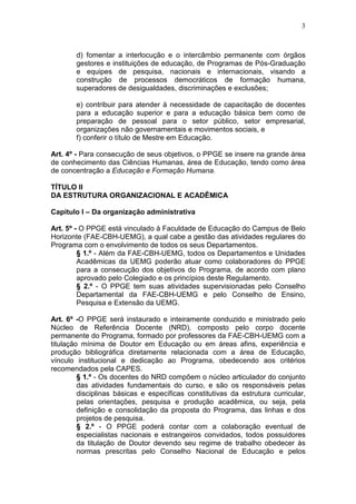 3



        d) fomentar a interlocução e o intercâmbio permanente com órgãos
        gestores e instituições de educação, de Programas de Pós-Graduação
        e equipes de pesquisa, nacionais e internacionais, visando a
        construção de processos democráticos de formação humana,
        superadores de desigualdades, discriminações e exclusões;

        e) contribuir para atender à necessidade de capacitação de docentes
        para a educação superior e para a educação básica bem como de
        preparação de pessoal para o setor público, setor empresarial,
        organizações não governamentais e movimentos sociais, e
        f) conferir o título de Mestre em Educação.

Art. 4º - Para consecução de seus objetivos, o PPGE se insere na grande área
de conhecimento das Ciências Humanas, área de Educação, tendo como área
de concentração a Educação e Formação Humana.

TÍTULO II
DA ESTRUTURA ORGANIZACIONAL E ACADÊMICA

Capítulo I – Da organização administrativa

Art. 5º - O PPGE está vinculado à Faculdade de Educação do Campus de Belo
Horizonte (FAE-CBH-UEMG), a qual cabe a gestão das atividades regulares do
Programa com o envolvimento de todos os seus Departamentos.
         § 1.º - Além da FAE-CBH-UEMG, todos os Departamentos e Unidades
         Acadêmicas da UEMG poderão atuar como colaboradores do PPGE
         para a consecução dos objetivos do Programa, de acordo com plano
         aprovado pelo Colegiado e os princípios deste Regulamento.
         § 2.º - O PPGE tem suas atividades supervisionadas pelo Conselho
         Departamental da FAE-CBH-UEMG e pelo Conselho de Ensino,
         Pesquisa e Extensão da UEMG.

Art. 6º -O PPGE será instaurado e inteiramente conduzido e ministrado pelo
Núcleo de Referência Docente (NRD), composto pelo corpo docente
permanente do Programa, formado por professores da FAE-CBH-UEMG com a
titulação mínima de Doutor em Educação ou em áreas afins, experiência e
produção bibliográfica diretamente relacionada com a área de Educação,
vínculo institucional e dedicação ao Programa, obedecendo aos critérios
recomendados pela CAPES.
         § 1.º - Os docentes do NRD compõem o núcleo articulador do conjunto
         das atividades fundamentais do curso, e são os responsáveis pelas
         disciplinas básicas e específicas constitutivas da estrutura curricular,
         pelas orientações, pesquisa e produção acadêmica, ou seja, pela
         definição e consolidação da proposta do Programa, das linhas e dos
         projetos de pesquisa.
         § 2.º - O PPGE poderá contar com a colaboração eventual de
         especialistas nacionais e estrangeiros convidados, todos possuidores
         da titulação de Doutor devendo seu regime de trabalho obedecer às
         normas prescritas pelo Conselho Nacional de Educação e pelos
 